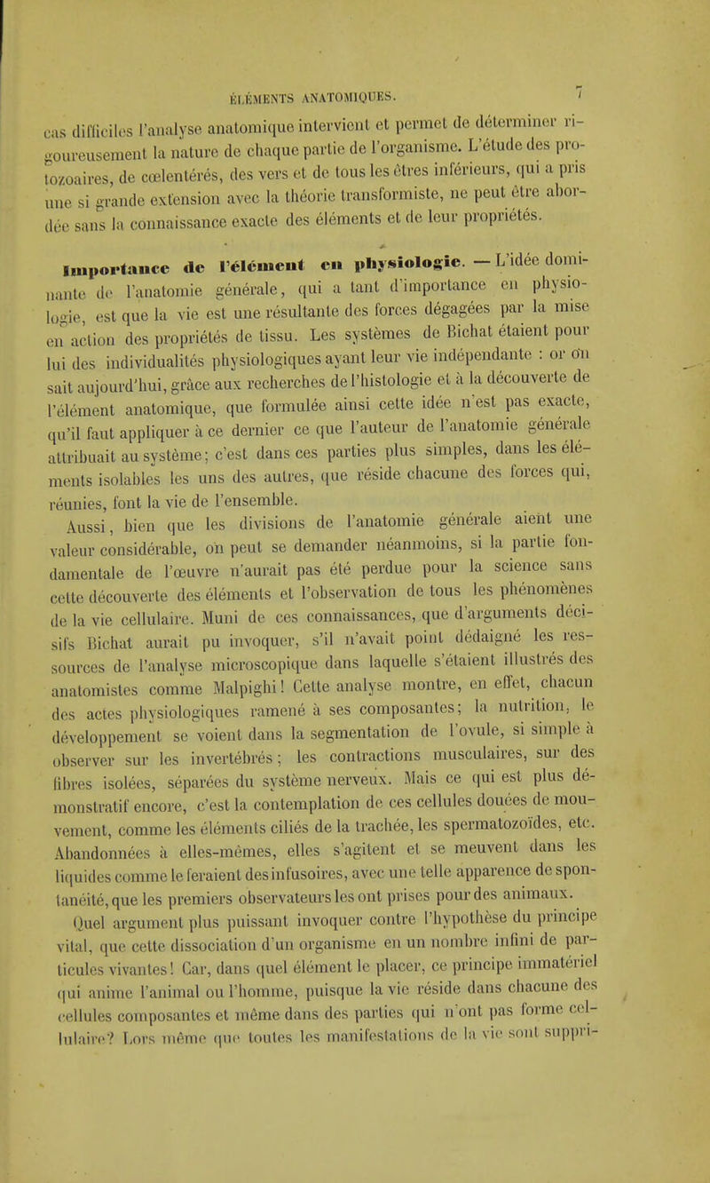 ras difficiles l'analyse anatomique intervient et permet de déterminer ri- goureusement la nature de chaque partie de l'organisme. L'élude des pro- tozoaires, de cœlentérés, des vers et de tous les êtres inférieurs, qui a pris une si grande extension avec la théorie transformiste, ne peut être abor- dée sans la connaissance exacte des éléments et de leur propriétés. Importance de l'élément en physiologie. — L'idée domi- nante de l'anatomie générale, qui a tant d'importance en physio- logie, est que la vie est une résultante des forces dégagées par la mise en action des propriétés de tissu. Les systèmes de Bichat étaient pour lui des individualités physiologiques ayant leur vie indépendante : or On sait aujourd'hui, grâce aux recherches de l'histologie et à la découverte de l'élément anatomique, que formulée ainsi cette idée n'est pas exacte, qu'il faut appliquer à ce dernier ce que l'auteur de l'anatomie générale attribuait au système; c'est dans ces parties plus simples, dans les élé- ments isolables les uns des autres, que réside chacune des forces qui, réunies, font la vie de l'ensemble. Aussi, bien que les divisions de l'anatomie générale aient une valeur considérable, on peut se demander néanmoins, si la partie fon- damentale de l'œuvre n'aurait pas été perdue pour la science sans cette découverte des éléments et l'observation de tous les phénomènes de la vie cellulaire. Muni de ces connaissances, que d'arguments déci- sifs Bichat aurait pu invoquer, s'il n'avait point dédaigné les res- sources de l'analyse microscopique dans laquelle s'étaient illustrés des anatomistes comme Malpighi ! Celte analyse montre, en effet, chacun des actes physiologiques ramené à ses composantes; la nutrition,, le développement se voient dans la segmentation de l'ovule, si simple à observer sur les invertébrés ; les contractions musculaires, sur des fibres isolées, séparées du système nerveux. Mais ce qui est plus dé- monstratif encore, c'est la contemplation de ces cellules douées de mou- vement, comme les éléments ciliés de la trachée, les spermatozoïdes, etc. Abandonnées à elles-mêmes, elles s'agitent et se meuvent dans les liquides comme le feraient des infusoires, avec une telle apparence de spon- tanéité, que les premiers observateurs les ont prises pour des animaux. Quel argument plus puissant invoquer contre l'hypothèse du principe vital, que cette dissociation d'un organisme en un nombre infini de par- ticules vivantes! Car, dans quel élément le placer, ce principe immatériel qui anime l'animal ou l'homme, puisque la vie réside dans chacune des cellules composantes et même dans des parties qui n'ont pas forme cel- lulaire? Lors même que toutes les manifestations de la vie sont suppri-