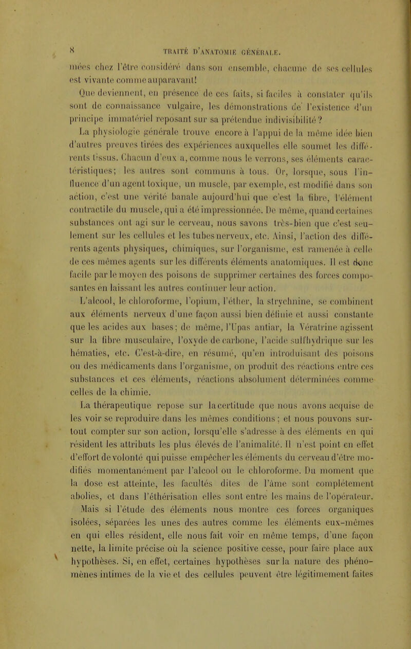 inées chez l'être considéré dans son ensemble, chacune de ses cellules est vivante comme auparavant! Une deviennent, en présence de ces faits, si faciles à constater qu'ils sont de connaissance vulgaire, les démonstrations de' l'existence, d'un principe i atériel reposant sur sa prétendue indivisibilité? La physiologie générale trouve encore à l'appui de la même idée bien d'autres preuves tirées des expériences auxquelles elle soumet les diffé- rents tissus. Chacun deux a, comme nous le verrons, ses éléments carac- téristiques; les autres sont communs à tous. Or, lorsque, sous l'in- fluence d'un agent toxique, un muscle, par exemple, est modifié dans son action, c'est une vérité banale aujourd'hui que c'est la libre, l'élémenl contractile du muscle, qui a été impressionnée. De même, quand cerlai i substances ont agi sur le cerveau, nous savons très-bien que c'est seu- lement sur les cellules et les tubes nerveux, etc. Ainsi, l'action des diffé- rents agents physiques, chimiques, sur l'organisme, est ramenée a celle de ces mêmes agents sur les différents éléments analomiques. Il es! donc facile par le moj en des poisons de supprimer certaines des forces ci un lin- saules en laissant les autres continuer leur action. L'alcool, le chloroforme, l'opium, l'éther, la strychnine, se combinent aux éléments nerveux d'une façon aussi bien définie et aussi constante (pie les acides aux bases: de même, l'I'pas autiar, la Yératrine agissent sur la libre musculaire, l'oxyde de carbone, l'acide sulfbydrique sur les hématies, etc. C'est-à-dire, en résumé, qu'en introduisant des poisons ou des médicaments dans l'organisme, on produit des réactions entre ces substances et ces éléments, réactions absolument déterminées comme celles de la chimie. La thérapeutique repose sur lacertitude que nous avons acquise de les voir se reproduire dans les mêmes conditions : et nous pouvons sur- tout compter sur son action, lorsqu'elle s'adresse à des éléments en qui résident les attributs les plus élevés de l'animalité. Il n'est point en effet d'effort de volonté qui puisse empêcher les éléments du cerveau d'être mo- difiés momentanément par l'alcool ou le chloroforme. Du moment que la dose est atteinte, les facultés dites de Pâme sont complètement abolies, et dans l'éthérisation elles sont entre les mains de l'opérateur. Mais si l'élude des éléments nous montre ces forces organiques isolées, séparées les unes des autres comme les éléments eux-mêmes en qui elles résident, elle nous fait voir en même temps, d'une façon nette, la limite précise où la science positive cesse, pour faire place aux hypothèses. Si, en effet, certaines hypothèses sur la nature des phéno- mènes intimes de la vie cl des cellules peuvent être légitimement, faites