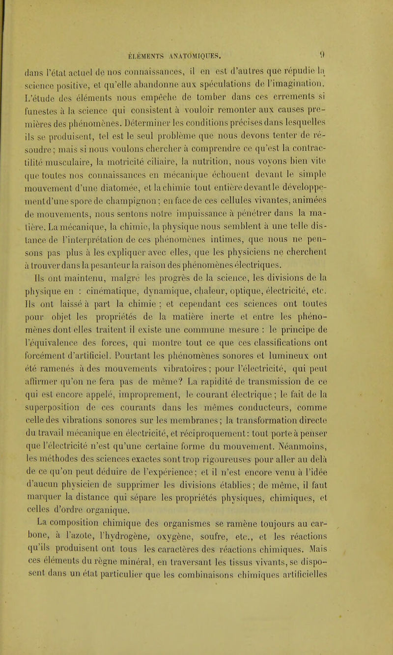 dans Pelai actuel de nos connaissances, il en est d'autres que répudie ln science positive, el qu'elle abandonne aux spéculations de l'imagination. I.'étude des éléments nous empêche de tomber dans ces errements si funestes à la science qui consistent à vouloir remonter aux causes pre- mières des phénomènes. Déterminer les conditions précises dans lesquelles ils se produisent, tel est le seul problème que nous devons tenter de ré- soudre; niais si nous voulons chercher à comprendre ce qu'est la contrac- tililé musculaire, la motricité ciliaire, la nutrition, nous voyons bien vite que toutes nos connaissances en mécanique échouent devant le simple mouvement d'une diatomée, et lachimie tout entièredevantle développe- ment d'une spore de champignon; en face de ces cellules vivantes, animées de mouvements, nous sentons notre impuissance à pénétrer dans la ma- tière. La mécanique, la chimie, la physique nous semblent à une telle dis- lance de l'interprétation de ces phénomènes intimes, que nous ne pen- sons pas plus à les expliquer avec elles, que les physiciens ne cherchent a trouver dans la pesanteur la raison des phénomènes électriques. Ils ont maintenu, malgré les progrès de la science, les divisions de la physique en : cinématique, dynamique, chaleur, optique, électricité, etc. Ils ont laissé à part la chimie; et cependant ces sciences ont toutes pour objet les propriétés de la matière inerte et entre les phéno- mènes dont elles traitent il existe une commune mesure : le principe de l'équivalence des forces, qui montre tout ce que ces classifications ont forcément d'artificiel. Pourtant les phénomènes sonores et lumineux ont été ramenés à des mouvements vibratoires ; pour l'électricité, qui peut affirmer qu'on ne fera pas de même? La rapidité de transmission de ce qui est encore appelé, improprement, le courant électrique; le fait de la superposition de ces courants dans les mêmes conducteurs, comme celle des vibrations sonores sur les membranes ; la transformation directe du travail mécanique en électricité, et réciproquement: tout porte à penser que l'électricité n'est qu'une certaine forme du mouvement. Néanmoins, les méthodes des sciences exactes sont trop rigoureuses pour aller au delà de ce qu'on peut déduire de l'expérience; el il n'est encore venu à l'idée d'aucun physicien de supprimer les divisions établies; de même, il faut marquer la distance qui sépare les propriétés physiques, chimiques, et celles d'ordre organique. La composition chimique des organismes se ramène toujours au car- bone, à l'azote, l'hydrogène, oxygène, soufre, etc., et les réactions qu'ils produisent ont tous les caractères des réactions chimiques. Mais ces éléments du règne minéral, en traversant les tissus vivants, se dispo- sent dans un étal particulier que les combinaisons chimiques artificielles