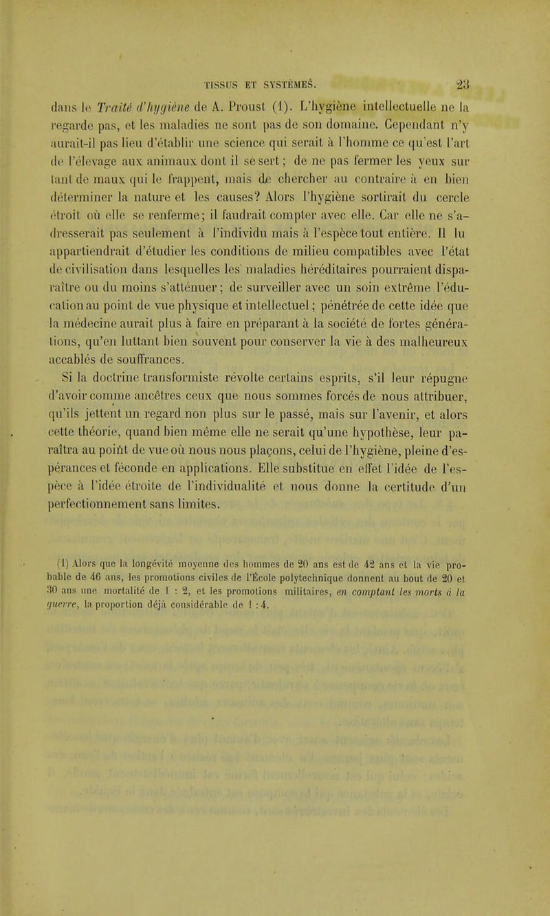 dans le Traité d'hygiène de A. Proust (1). L'hygiène intellectuelle ne la regarde pas, et les maladies ne sont pas de son domaine. Cependant n'y aurait-il pas lieu d'établir une science qui serait à l'homme ce qu'est l'art de l'élevage aux animaux, dont il se sert; de ne pas fermer les yeux sur lanl de maux qui le frappent, mais dr chercher au contraire ;ï en bien déterminer la nature et les causes? Alors l'hygiène sortirait du cercle étroit où elle se renferme; il faudrait compter avec elle. Car elle ne s'a- dresserait pas seulement à l'individu mais à l'espèce tout entière. Il lu appartiendrait d'étudier les conditions de milieu compatibles avec l'état de civilisation dans lesquelles les maladies héréditaires pourraient dispa- raître ou du moins s'atténuer ; de surveiller avec un soin extrême l'édu- cation au point de vue physique et intellectuel ; pénétrée de cette idée que la médecine aurait plus à faire en préparant à la société de fortes généra- lions, qu'en luttant bien souvent pour conserver la vie à des malheureux accablés de souffrances. Si la doctrine transformiste révolte certains esprits, s'il leur répugne d'avoir comme ancêtres ceux que nous sommes forcés de nous attribuer, qu'ils jettent un regard non plus sur le passé, mais sur l'avenir, et alors cette théorie, quand bien même elle ne serait qu'une hypothèse, leur pa- raîtra au point de vue où nous nous plaçons, celui de l'hygiène, pleine d'es- pérances et féconde en applications. Elle substitue en effet l'idée de l'es- pèce à l'idée étroite de l'individualité et nous donne la certitude d'un perfectionnement sans limites. (1) Alors que la longévité moyenne des hommes de 20 ans est de 42 ans ci la vie pro- bable de 46 ans, les promotions civiles de l'École polytechnique donnent au bout de 20 et, 30 ans une mortalité de 1 : 2, et les promotions militaires, en comptant les morts ù la guerre, la proportion déjà considérable de I :4.