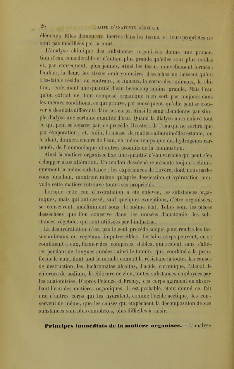 -'» TRAITÉ D'ANATOMIK CKNl'CHAI.K. éléments. Elles demeurent inertes dans les tissus, et leurs propriétés ne sont pas modifiées par la mort. L'analyse chimique des substances organisées donne une propor- tion d'eau considérable et d'autant plus grande qu'elles sont plus molles et, par conséquent, plus jeunes. Ainsi les tissus nouvellement formés : l'aubier, la Heur, les tissus embryonnaires desséchés ne laissent qu'un très-faible résidu; au contraire, le ligneux, la corne des animaux, la chi- tine, renferment une quantité d'eau beaucoup moins grande. Mais l'eau qu'on extrait de tout composé organique n'en sort pas toujours dans les mêmes conditions, ce qui prouve, par conséquent, qu'elle peut se trou- ver à des états différents dans ces corps. Ainsi le sang abandonne par sim- ple dialyse une certaine quantité d'eau. Quand la dialyse aura enlevé tout ce qui peut se séparerpar ce procédé, ilrestera de l'eau qui ne sortira que par évaporation; et, enfin, la masse de matière albuminoïde restante, en brûlant, donnera encore de l'eau, en même temps que des hydrogènes car- bonés, de l'ammoniaque et autres produits de la combustion. Ainsi la matière organisée fixe une quantité d'eau variable qui peut s'en échapper sans altération. I n tendon desséché représente toujours chimi- quement la même substance : les expériences de Doyère, dont nous parle- ions plus loin, montrent même qu'après dessication et hydratation nou- velle cette matière retrouve toutes ses propriétés. Lorsque cette eau d'hydratation a été enlevée, les substances orga- niques, mais qui ont cesse, sauf quelques exceptions, d'être organisées, se conservent indéfiniment sous le même état. Telles sont les pièces desséchées que l'on conserve dans les musées d'anatomie, les sub- stances végétales qui sonl utilisées par l'industrie. La déshydratation u'est pas le seul procédé adopté pour rendre les lis- sus animaux ou végétaux imputrescibles. Certains corps peuvent, en se combinant à eux, former des composés stables, qui restent sans s'alté- rer pendant de longues années: ainsi le tannin, qui, combiné à la peau, Tonne le cuir, dont tout le monde connaît la résistance à toutes les causes de destruction, les bichromates alcalins, l'acide chromique, l'alcool, le chlorure de sodium, le chlorure de zinc, toutes substances employées par les anatomistes. D'après Pelouze et Frémy, ces corps agiraient en absor- bant l'eau des matières organiques. Il est probable, étant donné ce fait que d'autres corps qui les hydratent, comme l'acide acétique, les con • servent de même, que les causes qui empêchent la décomposition de ces substances sont plus complexes, plus difficiles à saisir. Principes immédiat* de la matière organisée. — L'analyse