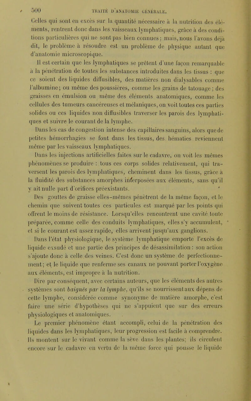 <r)UU TRAITÉ UANATOMlJi GJÈNÉBALK. Celles qui sont en excès sur lu quantité nécessaire à la nutrition des élé- ments, rentrent donc dans les vaisseaux lymphatiques, grâce à des condi- tions particulières qui ne sont pas bien connues: mais,nous l'avons déjà dit, le problème à résoudre est un problème de physique autant que d'anatomie microscopique. 11 est certain que les lymphatiques se prêtent d'une façon remarquable à la pénétration de toutes les substances introduites dans les tissus : que ce soient des liquides diiïusibles, des matières non dialysables comme l'albumine; ou même des poussières, comme les grains de tatouage : des graisses en émulsion ou même des éléments anatomiques, comme les cellules des tumeurs cancéreuses et mélaniques, on voit toutes ces parties solides ou ces liquides non diiïusibles traverser les parois des lymphati- ques et suivre le courant de la lymphe. Dans les cas de congestion intense des capillaires sanguins, alors quede petites hémorrhagies se font dans les tissus, des hématies reviennent même par les vaisseaux lymphatiques. Mans les injections artificielles laites sur le cadavre, on voit les mêmes phénomènes se produire : tous ces corps solides relativement, qui tra- versent les parois des lymphatiques, cheminent dans les tissus, grâce à la fluidité des substances amorphes interposées aux éléments, sans qu'il y ait nulle part d'orifices préexistants. Des gouttes de graisse elles-mêmes pénètrent de la même façon, et le chemin que suivent toutes ces particules est marqué par les points qui ofirent le moins de résistance. Lorsqu'elles rencontrent une cavité toute préparée, comme celle des conduits lymphatiques, elles s'\ accumulent, et si le courant est assez rapide, elles arrivent jusqu'aux ganglions. Dans l'état physiologique, le système lymphatique emporte l'excès de liquide exsudé et une partie des principes de désassimilalion : son action s'ajoute donc à celle des veines. C'est donc un système de perfectionne- ment; et le liquide que renferme ses canaux ne pouvant porter l'oxygène aux éléments, est impropre à la nutrition. Dire par conséquent, avec certains auteurs, que les éléments des autres systèmes sont baignés par la lymphe, qu'ils se nourrissent aux dépens de cette lymphe, considérée comme synonyme de matière amorphe, c'est faire une série d'hypothèses qui ne s'appuient que sur des erreurs ph\ siologiques et anatomiques. Le premier phénomène étant accompli, celui de la pénétration des liquides dans les lymphatiques, leur progression est facile à comprendre. Ils montent sur le vivant comme la sève dans les plantes; ils circulent encore sur le cadavre en vertu de la même force qui pousse le liquide