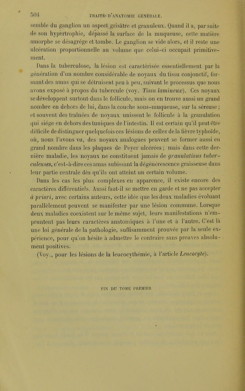 semble (lu ganglion un aspee-1 grisâtre el granuleux. Quand il a, par suite de son hypertrophie, dépassé la surface de la muqueuse, celte matière amorphe se désagrège et tombe. Le ganglion se vide alors, et il reste une ulcération proportionnelle au volume que celui-ci occupait primitive- ment. Dans la tuberculose, la lésion est caractérisée essentiellement par la génération d'un nombre considérable de noyaux du tissu conjonctif, for- mant des amas qui se détruisent peu à peu, suivant le processus que nous avons exposé à propos du tubercule (voy. Tissu lamineux). Ces noyaux se développent surtout dans le follicule, mais on en trouve aussi un grand nombre en dehors de lui, dans la couche sous-muqueuse, sur la séreuse : et souvent des traînées de noyaux unissent le follicule à la granulation qui siège en dehors des tuniques de l'intestin. Il est certain qu'il peut être dillicile de distinguer quelquefois ces lésions de celles delà fièvre typhoïde, où, nous l'avons vu, des noyaux analogues peuvent se former aussi en grand nombre dans les plaques de Peyer ulcérées ; mais dans celte der- nière maladie, les noyaux ne constituent jamais de granulations tuber- culeuses, c'est-à-dire ces amas subissant la dégénérescence graisseuse dans leur partie centrale dès qu'ils ont atteint un certain volume. Dans les cas les plus complexes en apparence, il existe encore des caractères différentiels. Aussi faut-il se mettre en garde et ne pas accepter à priori, avec certains auteurs, cette idée que les deux maladies évoluant parallèlement peuvent se manifester par une lésion commune. Lorsque deux maladies coexistent sur le même sujet, leurs manifestations n'em- pruntent pas leurs caractères anatomiques à l'une et à l'autre. C'est là une loi générale de la pathologie, suffisamment prouvée par la seule ex- périence, pour qu'on hésite à admettre le contraire sans preuves absolu- ment positives. (Voy., pour les lésions de la Ieucocythémie, à l'article Leucocyte). FIN DU TOME PREMIER