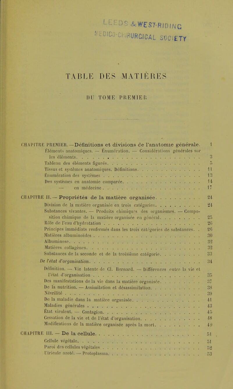 L^DSiWEST-RIDlNC TABLE DES M A TI E \\ \lS 1)1 TOME PltEMlEC. CHAPITRE PREMIER. —Définitions et divisions de l'anatomie générale. I Eléments analomiqucs. — Énuméralion. — Considérations générales sur les éléments 8 Tableau des éléments figurés 5 Tissus et systèmes anatomiques. Définitions Il Kuumération des systèmes 13 Des systèmes en anatomie comparée 14 — en médecine 17 Cil\IMTRE II. — Propriétés de la matière organisée -1 Division de la matière organisée en trois catégorie;-. 21 Substances vivantes. — Produits chimiques des organismes. — Compo- sition chimique de la matière organisée en général 2> Rôle de l'eau d'hydratation 2(1 Principes immédiats renfermés dans les trois catégories de substances. . 20 Matières albuminoïdes 30 Albuminose 32 Matières collagènes 32 Substances de la seconde et de la troisième catégorie 33 De l'état d'organisation 34 Définition. — Vie latente de Cl. Bernard. — Différences entre la vie et l'état d'organisation 35 Des manifestations delà vie dans la matière organisée 37 De la nutrition. — Assimilation et désassimilation 38 Névrilité 3(1 De la maladie dans la matière organisée 41 Maladies générales 13 État virulent. — Contagion A~\ Cessation de la vie et de l'état d'organisation 18 Modifications de la matière organisée après la mort 49 CHAPITRE III. — De la cellule 51 Cellule végétale >! Paroi des cellules végétales 52 l'tricnle azoté. — Proloplasma 53