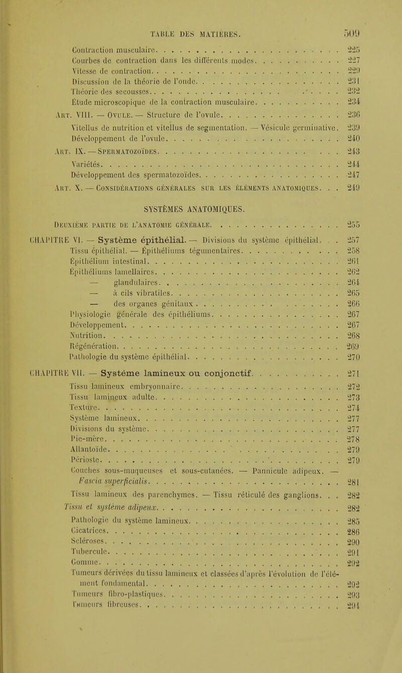 Contraction musculaire 225 Courbes do contraction dans les différents modes 227 Vitesse de contraction 22!) Discussion de la théorie de l'onde 231 Théorie des seeousscs ...... 232 Étude microscopique de la contraction musculaire 234 Art. VIII. — Ovule.— Structure de l'ovule 236 Vilellus de nutrition et vitellus de segmentation. — Vésicule gcrmiiialive. 23!) Développement de l'ovule 240 Aux. ES. — Spermatozoïdes ... 213 Variétés 244 Développement des spermatozoïdes 217 Art. X. — Considérations générales sur les éléments anatomiques. . . 249 SYSTÈMES ANATOMIQUES. Deuxième partie de l'anatomie générale 255 CHAPITRE VI. — Système épithélial.— Divisions du système épithélial. . . 257 Tissu épithélial. — Épithéliums tégumentaires vJ^x Épilhélium intestinal 261 Épithéliums lamellaires 262 —■ glandulaires 204 — à cils vibratiles 265 — des organes génitaux 266 Physiologie générale des épithéliums 267 Développement 267 Nutrition 268 Régénération 26'J Pathologie du système épithélial 270 CHAPITRE VU. — Système lamineux ou conjonctif 271 Tissu lamineux embryonnaire 272 Tissu lamineux adulte 273 Texture. 274 Système lamineux 277 Divisions du système 277 Pic-mère 278 Allantoïde * . 279 Périoste ' 279 Couches sous-muqueuses et sous-cutanées. — Panniculc adipeux. — Fascia super ficialis 281 Tissu lamineux des parenchymes. — Tissu réticulé des ganglions. . . 282 Tissu et système adipeux 282 Pathologie du système lamineux 285 Cicatrices 286 Scléroses t 290 Tubercule 291 Gomme 292 rumeurs dérivées du tissu lamineux et classées d'après l'évolution de l'élé- ment fondamental 292 Tumeurs fibre-plastiques 203 rumeurs libreuses 201