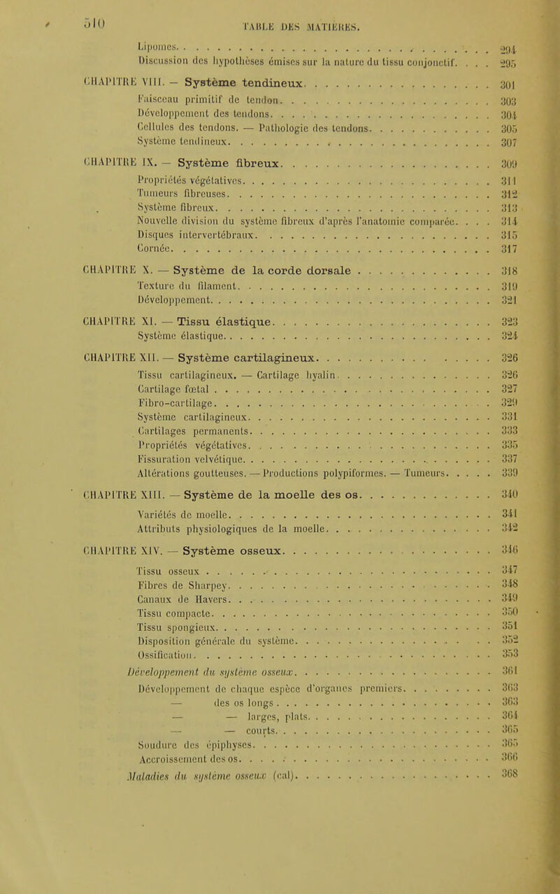Lipomes , ...... 294 Discussion des hypothèses émises sur la nature du tissu conjonotif. . . . -J'jr, CHAPITRE VIII. - Système tendineux 301 Faisceau primitif de tendon 303 Développement des tendons 304 Cellules des tendons. — Pathologie des tendons 305 Système tendineux 307 CHAPITRE IX. - Système fibreux 309 Propriétés végétatives 311 Tumeurs fibreuses 312 Système fibreux 313 Nouvelle division du système fibreux d'après l'anatomie comparée. ... 31 i Disques intervertébraux 313 Cornée 317 CHAPITRE X. —Système de la corde dorsale 318 Texture du filament 3I!1 Développement 321 CHAPITRE XI. — Tissu élastique 323 Système élastique 324 CHAPITRE XIl. — Système cartilagineux 326 Tissu cartilagineux. —-Cartilage hyalin 32li Cartilage fœtal 327 Fibro-cartilage 329 Système cartilagineux 331 Cartilages permanents 333 Propriétés végétatives 335 Fissuration velvétique 337 Altérations goutteuses.—Productions polypiformes. — Tumeurs 339 CHAPITRE XIII. — Système de la moeUe des os 340 Variétés de moelle 341 Attributs physiologiques de la moelle 342 CHAPITRE XIV. — Système osseux 346 Tissu osseux ' 347 Fibres de Sharpey • 348 Canaux de Havcrs 349 Tissu compacte 350 Tissu spongieux 351 Disposition générale du système 353 Ossification 353 Développement du système osseux 361 Développement de chaque espèce d'organes premiers 368 — des os longs 3G3 — — larges, plats 301 — — courts 3G5 Soudure des épiphyscs 365 Accroissement des os. . . . .■ 36G Maladies du système osseux (cal) 308