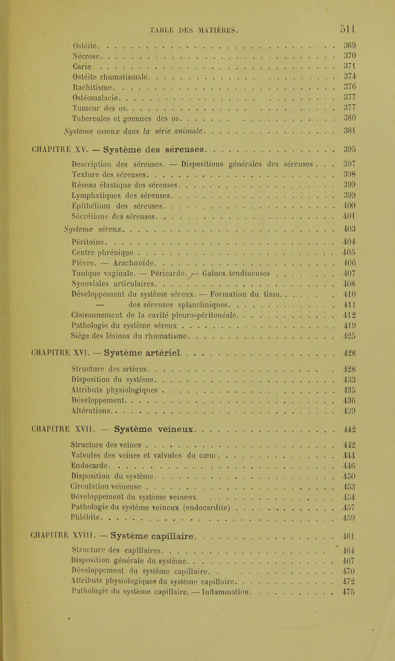 . Ostéite 369 Nécrose 370 Carie 371 Ostéite rhumatismale 374 Rachitisme 376 Osléomalacie ->77 Tumeur des os 377 Tubercules et gommes des os 380 Système osseux dans la série animale 381 CHAPITRE XV. — Système des séreuses 395 Description des séreuses. — Dispositions générales des séreuses . . . 397 Texture des séreuses 398 Réseau élastique des séreuses 399 Lymphatiques des séreuses 399 Épithélium des séreuses 100 Sécrétions des séreuses 4-01 Système séreux 403 Péritoine 404 Centre phrénique 405 Plèvre. — Arachnoïde 406 Tunique vaginale. — Péricarde. — Gaines tendineuses 407 Synoviales articulaires 408 Développement du système séreux. —Formation du tissu 410 — des séreuses splanchniqucs 411 Cloisonnement de la cavité pleuro-péritonéalc 412 Pathologie du système séreux 419 Siège des lésions du rhumatisme 125 CHAPITRE XVI. — Système artériel 428 Structure des artères 428 Disposition du système. 433 Attributs physiologiques 435 Développement 436 Altérations 439 CHAPITRE XVII. — Système veineux 442 Structure des veines 442 Valvules des veines et valvules du cœur 444 Endocarde , 446 Disposition du système 450 Circulation veineuse 453 Développement du système veineux 154 Pathologie du système veineux (endocardite) 457 Phlébite 459 CHAPITRE XVI11. — Système capillaire - 464 Structure des capillaires * 464 Disposition générale du système 467 Développement du système capillaire 170 Attributs physiologiques du système capillaire 472 Pathologie du système capillaire. — inflammation 475