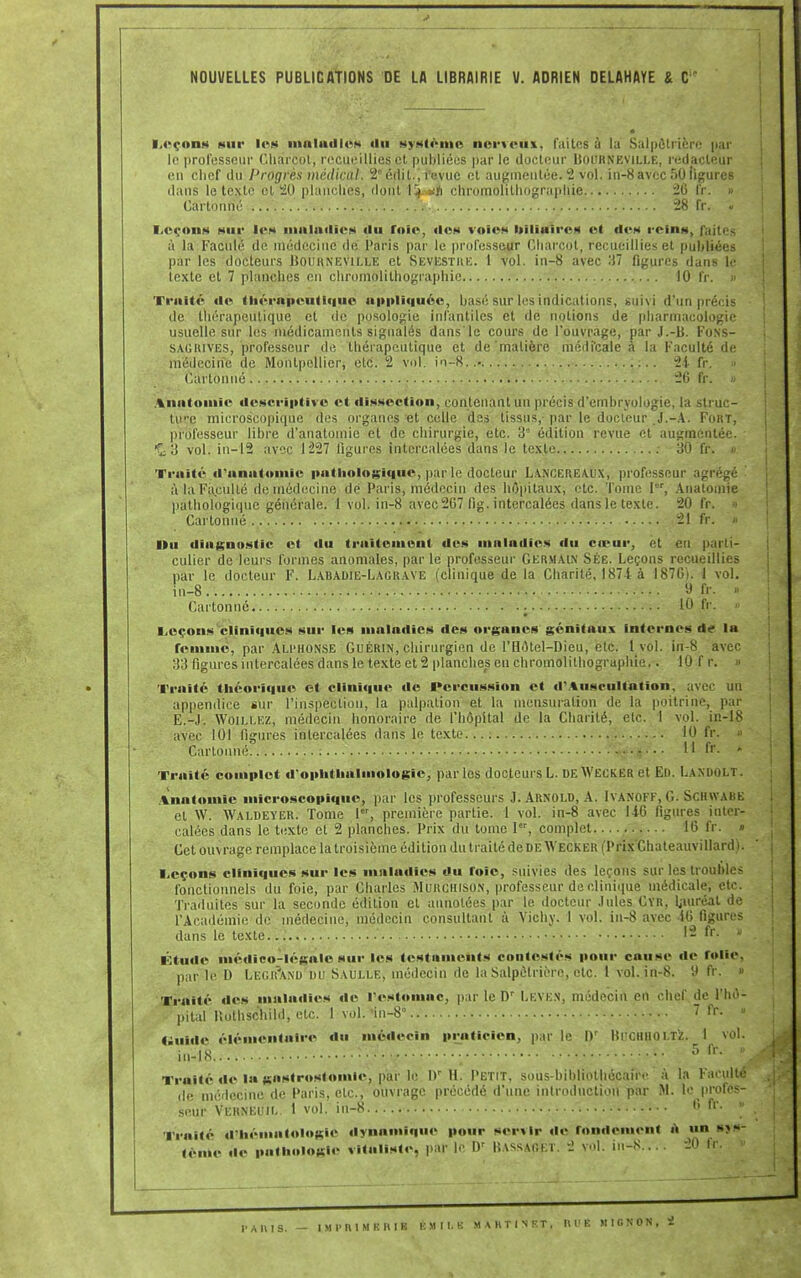 Leçons sur les maladies iiu système nerveux, faites à la Salpôlrièrc par le professeur Charcot, recueillies et publiées par le docteur BoiJRNEViLLE, rédacteur en chef du Progrès médical. 2édil., revue et augmentée. 2 vol. in-8 avec 50 ligures dans le texte et 20 planches, dont 1!^ *yi chromolithographie 26 fr. » Cartonné 28 fr. « Leçons sur les maladies <lu foie», des voies Itiliaii-cs et des reins, faites à la Faculé de médecine de Paris par le professeur Charcot, recueillies et publiées par les docteurs Uouhneville et Sevesthk. 1 vol. in-8 avec 37 figures dans le texte et 7 planches en chromolithographie 10 fr. I Traité «le thérapeutique appliquée, basé sur les indications, suivi d'un précis de thérapeutique et de posologie infantiles et de notions de pharmacologie usuelle sur les médicaments signalés dans'le cours de l'ouvrage, par J.-B. Fons- sagrives, professeur de thérapeutique et de'matière médicale à la Faculté de médecine de Montpellier, etc. 2 vol. in-8..» 24 fr. ■■> Cartonné 26 fr. » Anatomie descriptive et dissection, contenant un précis d'embryologie, la struc- ture microscopique des organes et celle des tissus, par le docteur .J.-A. FoKT, professeur libre d'anatomie et de chirurgie, etc. 3'' édition revue et augmentée. iÇ; 3 vol. in-12 avec 1227 figures intercalées dans le texte : 30 fr. « Traité d'anatomie pathologique, par le docteur Lancereaux, professeur agrégé à la Faculté de médecine dé Paris, médecin des hôpitaux, etc. Tome Ier, Anatomie pathologique générale. 1 vol. in-8 avec 267 fig. intercalées dans le texte. 20 fr. » Cartonné • 21 fr. » Du diagnostic et «lu traitement des maladies du cœur, et eu parti- culier de leurs formes anomales, par le professeur Germain Sée. Leçons recueillies par le docteur F. Labadie-Lagrave (clinique de la Charité, 1874 à 1876). I vol. iu-8 9 fr. » Cartonné 10 fr. » Leçons cliniques sur les maladies des organes génitaux internes de la femme, par Alphonse Guérin, chirurgien de l'Hôtel-Dieu, etc. 1 vol. in-8 avec 33 figures intercalées dans le texte et 2 planches en chromolithographie.. 10 f r. » Traité théorique et clinique de Percussion et d'Auscultation, avec un appendice sur l'inspection, la palpation et la mensuration de la poitrine, par E.-.I. WOILLEZ, médecin honoraire de l'hôpital de la Charité, ele. i vol. in-18 avec 101 figures intercalées dans le texte 10 fr. « Cartonné : 11 fr. * Traité complet d'ophthnlmologic, par les docteurs L. deWecker et En. Lamiolt. Anatomie microscopique, par les professeurs J. Arnold, A. [VANOFF,G. SCHWABK et \V. Waldeyer. Tome 1er, première partie. 1 vol. in-8 avec U6 figures inter- calées dans le texte et 2 planches. Prix du tome I, complet 16 fr. » Cet ouvrage remplace la troisième édition du traité de deWecker (Prix Chateauvillard). Leçons cliniques sur les maladies du foie, suivies des leçons sur les troubles fonctionnels du foie, par Charles Murchison, professeur de clinique médicale, etc. Traduites sur la seconde édition et annotées par le docteur .Iules Cïr, Lauréat de l'Académie de médecine, médecin consultant à Vichy. 1 vol. in-8 avec 46 figures dans le texte... ' 12 fr. » Étude médico-légale sur les testaments contestés pour cause de folie, par le D LEGt?AND DU Saulle, médecin de la Salpûtriôre, etc. 1 vol. in-8. 9 fr. » Traité des maladies de l'estomac, par le D' Leve.n, médecin en chef de l'hô- pital llothschild, etc. 1 vol. 'in-8° 7 fr. « Guide élémentaire du médecin praticien, par le Q' lîicillio l.T'z. I in-18 ••• ~ • •• 5 fr \ Traité de la gastrostoinie, par le l)r H. Petit, sous-bibliothécaire à la Faculté de médecine de Paris, etc., ouvrage précédé d'une introduction par M. le profes- seur Verneuil. 1 vol. in-8 6 fr. « Traité d'hématologie dynamique pour servir de rondement à «n sys- tème de pathologie vitaliste, par le D' Bassaoet. 2 vol. in-8.... 20 I. I' A II I S. — IMI'RIMKHIB KMII.K M A H T I N F. T , HUE MIGNON, <