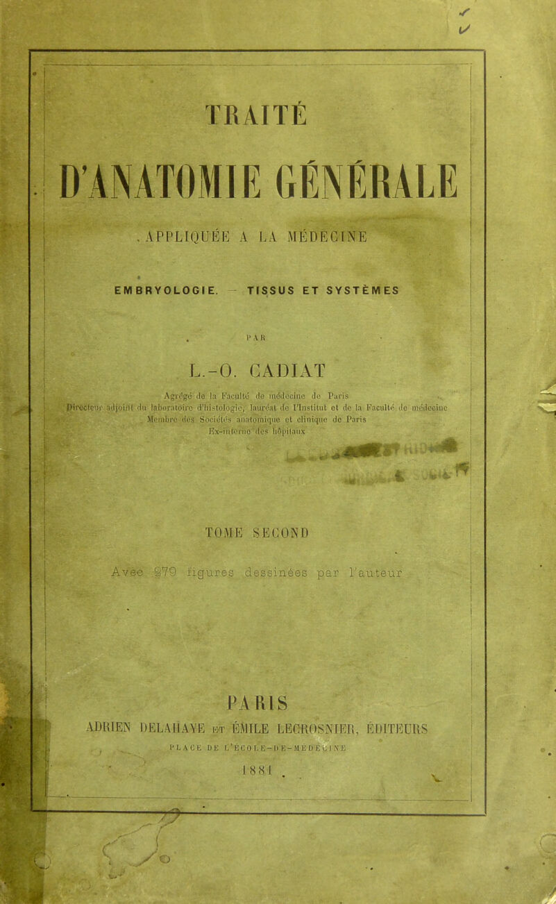 1/ TRAITÉ D'AMTOMIIÎ GÉNÉRALE . APPLIQUÉE A LA MÉDECINE EMBRYOLOGIE. TISSUS ET SYSTÈMES ;A.' ' • ■ par L.-O. GADIAT Agrégé de la Facilite do médecine de Paris Pirccteur adjoiilt du laboratoire d'histologie, lauréat do l'Institut et de la Faculté de médeoinc . Membre des Sociétés anatoinique et clinique de Paris Rx-i'nterho des hôpitaux TOME SECOND vtsc* ^/y iitjures ciessmees par i auteur W-f ^:V • PARIS - ADRIEN DELAIÎAYE m EMILE LEGROSNIER, ÉDITEURS PLACE DE L'KCOLË-DE-MÉDEOINE 1 •* ô^ -^t-'- T884 „ .âË • - Va'. J __