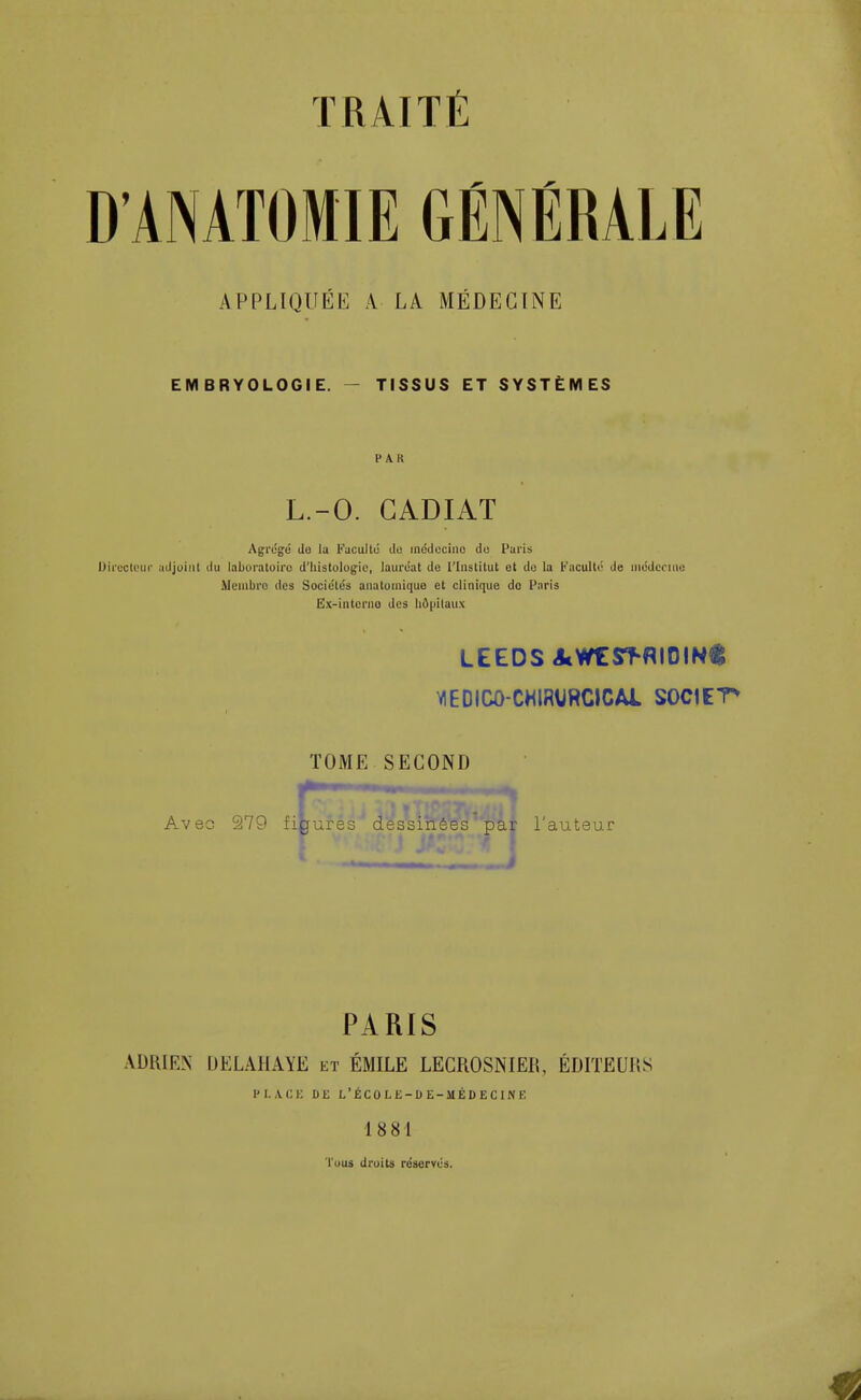 D'AMTOMIE GÉNÉRALE APPLIQUÉE A LA MÉDECINE EMBRYOLOGIE. - TISSUS ET SYSTÈMES PAR L.-O. GADIAT Agrégé Je la Faculté du inédecino du Paris Directeur adjoint du laboratoire d'histologie, lauréat de l'Institut et du la Faculté de médecine Membro des Sociétés anatomique et clinique do Paris Ex-interno des hôpitaux LEEDS acWCST-RIOIN* V1EDIC0-CHIMRCICAI SOCIETE TOME SECOND r figur Avec 279 figures dessinées 'pay l'auteur PARIS ADRIEN DELAHAYE et ÉMILE LECROSNIER, ÉDITEUl!S PLACE DE L'ÉCOLE-DE-MÉDECINE 1 8 81 Tuus droits réservés.