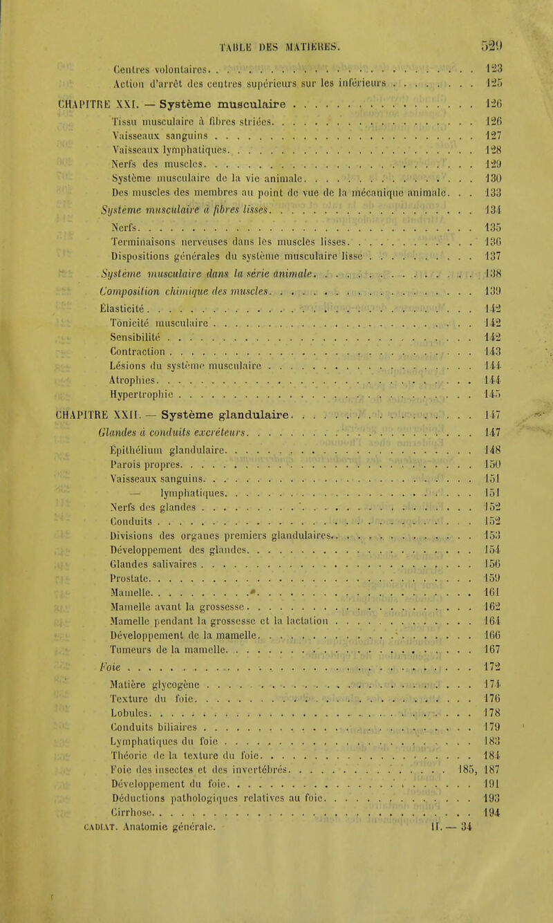 Cenlres volontaires 123 Action d'arrêt îles centres supérieurs sur les inférieurs 125 CHAPITRE XXI. — Système musculaire 126 Tissu musculaire a. libres striées 126 Vaisseaux sanguins 127 Vaisseaux lymphatiques 128 Nerfs des muscles 129 Système musculaire de la vie animale 131) Des muscles des membres au point de vue de la mécanique animale. . . 133 Système musculaire à fibres lisses 134 Nerfs 135 Terminaisons nerveuses dans les muscles lisses 136 Dispositions générales du système musculaire lisse 137 Système musculaire clans la série animale l£J8 Composition chimique des muscles 139 Élasticité . 142 Tonicité musculaire 142 Sensibilité • • • • 142 Contraction 143 Lésions du système musculaire 144 Atrophies 144 Hypertrophie 145 CHAPITRE XXII. — Système glandulaire 147 Glandes à conduits excréteurs 147 Épithélium glandulaire 148 Parois propres 150 Vaisseaux sanguins 151 — lymphatiques 151 Nerfs des glandes ' 152 Conduits . ; 152 Divisions des organes premiers glandulaires 153 Développement des glandes 154 Glandes salivaires 150 Prostate 159 Mamelle • . v^a à'*V°r > ' ' ' 161 Mamelle avant la grossesse 162 Mamelle pendant la grossesse et la lactation 164 Développement de la mamelle 166 Tumeurs de la mamelle 167 Foie 172 Matière glycogène 174 Texture du foie 176 Lobules. ^tofapiï ... 178 Conduits biliaires 179 Lymphatiques du foie 183 Théorie «le la texture du foie 184 Foie des insectes et des invertébrés 185, 187 Développement du foie 191 Déductions pathologiques relatives au foie 193 Cirrhose .. v . % , '.','\'v\h'^ . . . 194 CADIAT. Anatomie générale. 11.— 34