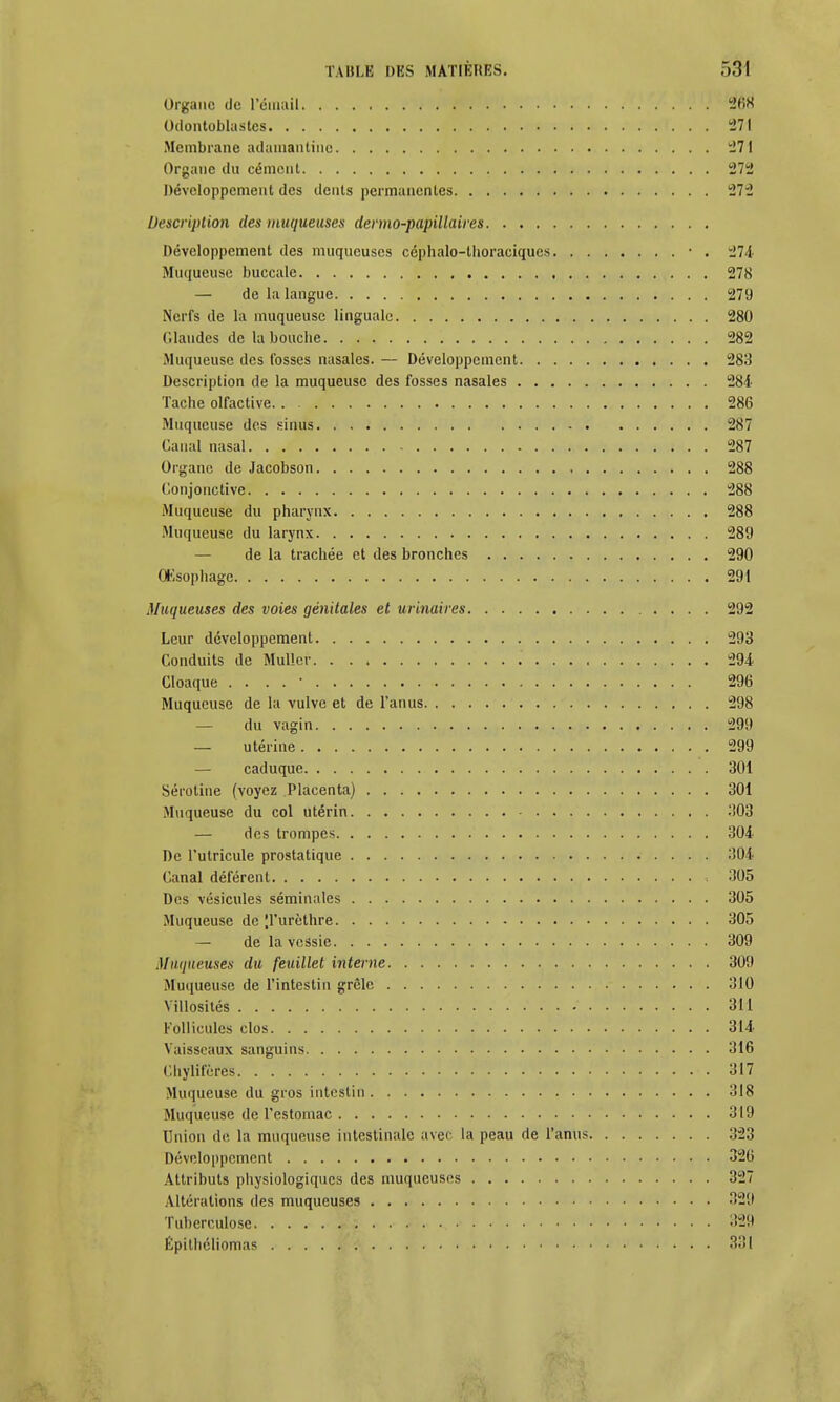 Organe de l'émail 268 Odontoblastcs 271 Membrane adamantine 27 Organe du cément 272 Développement des dents permanentes 272 Description des muqueuses dermo-papillaires Développement des muqueuses céphalo-thoraciques • . 274 Muqueuse buccale 278 — de la langue 279 Nerfs de la muqueuse linguale 280 Glandes de la bouche 282 Muqueuse des fosses nasales. — Développement 283 Description de la muqueuse des fosses nasales 284 Tache olfactive 286 Muqueuse des sinus 287 Canal nasal 287 Organe de Jacobson 288 Conjonctive 288 Muqueuse du pharynx 288 Muqueuse du larynx 289 de la trachée et des bronches 290 OKsophage 291 Muqueuses des voies génitales et urinaires 292 Leur développement 293 Conduits de MuHer 294 Cloaque . . . . • 296 Muqueuse de la vulve et de l'anus 298 — du vagin 299 — utérine 299 — caduque 301 Sérotine (voyez Placenta) 301 Muqueuse du col utérin 303 — des trompes 304 De l'utricule prostatique :'04 Canal déférent 305 Des vésicules séminales 305 Muqueuse de |l'urèthre 305 — de la vessie 309 Muqueuses du feuillet interne 30t Muqueuse de l'intestin grêle 310 Villosités 311 Follicules clos 314 Vaisseaux sanguins 316 Chylifères 317 Muqueuse du gros intestin 318 Muqueuse de l'estomac 319 Union de la muqueuse intestinale avec la peau de l'anus 323 Développement 326 Attributs physiologiques des muqueuses 32 Altérations des muqueuses 32! Tuberculose -12! Épithéliomas 33