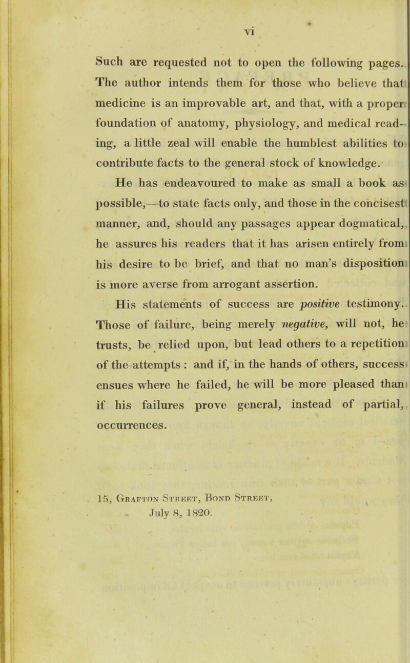 VI Such are requested not to open the following pages. The author intends them for those who believe that medicine is an improvable art, and that, with a proper foundation of anatomy, physiology, and medical read- ing, a little zeal will enable the humblest abilities to contribute facts to the general stock of knowledge. He has endeavoured to make as small a book as- possible,—to state facts only, and those in the concisest manner, and, should any passages appear dogmatical, he assures his readers that it has arisen entirely from his desire to be brief, and that no man’s disposition is more averse from arrogant assertion. His statements of success are positive testimony. Those of failure, being merely negative, will not, he trusts, be relied upon, but lead others to a repetition of the attempts : and if, in the hands of others, success- ensues where he failed, he will be more pleased thani if his failures prove general, instead of partial, occurrences. ] 5, Grafton Street, Bont> Street,