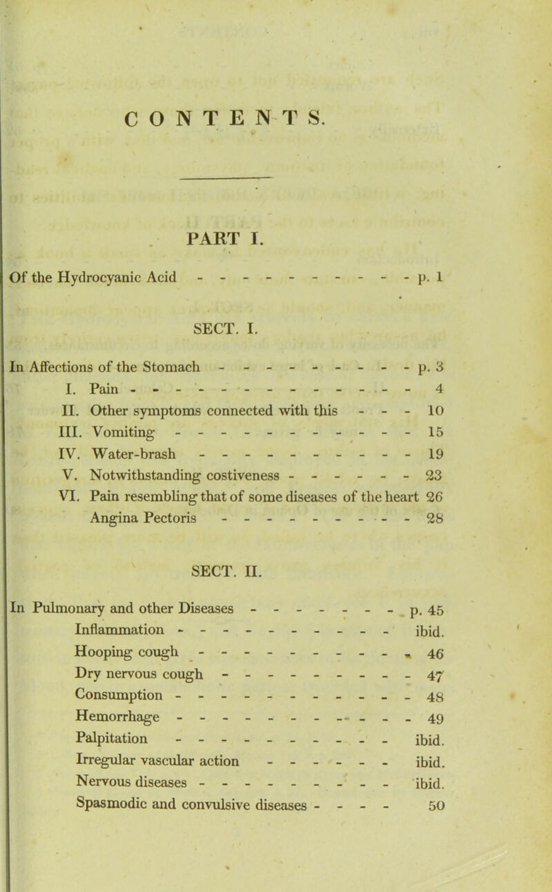 CONTENTS. PART I. Of the Hydrocyanic Acid - -- -- -- -- - p. 1 SECT. I. In Affections of the Stomach - -- -- -- -- p. 3 I. Pain - -- -- -- -- -- -- 4 II. Other symptoms connected with this - - - 10 III. Vomiting - -- -- -- -- --15 IV. Water-brash - -- -- -- -- - 19 V. Notwithstanding costiveness ------ 23 VI. Pain resembling that of some diseases of the heart 26 Angina Pectoris - -- -- -- -- - 28 SECT. H. In Pulmonary and other Diseases - -- -- -- p. 45 Inflammation - -- -- -- -- - ibid. Hooping cough - * 46 Dry nervous cough - -- -- -- -- 47 Consumption - -- -- -- -- -- 48 Hemorrhage - -- -- -- ---- - 49 Palpitation ibid. Irregular vascular action ------ ibid. Nervous diseases ibid. Spasmodic and convulsive diseases - - - - 50