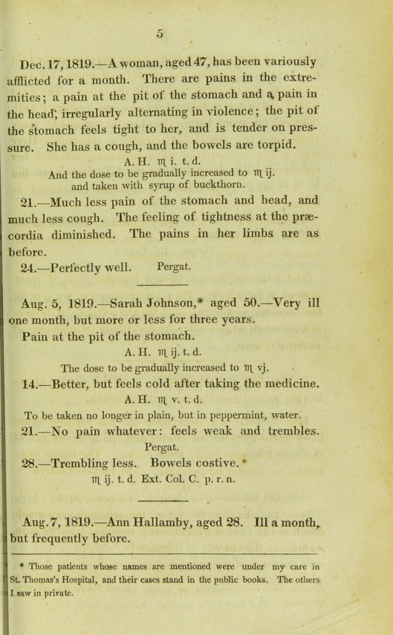 Dec. 17,1819—A woman, aged 47, has been variously afflicted for a month. There are pains in the extre- mities ; a pain at the pit of the stomach and a. pain in the head; irregularly alternating in violence; the pit of the stomach feels tight to her, and is tender on pres- sure. She has a cough, and the bowels are torpid. A. H. v\_ i. t. d. And the dose to be gradually increased to ij. and taken with syrup of buckthorn. 21.—Much less pain of the stomach and head, and much less cough. The feeling of tightness at the prae- cordia diminished. The pains in her limbs are as before. 24.—Perfectly well. Pergat. Aug. 5, 1819.—Sarah Johnson,* aged 50.—Very ill one month, but more or less for three years. * Pain at the pit of the stomach. A. H. r»l ij. t. d. The dose to be gradually increased to 11\ vj. 14.—Better, but feels cold after taking the medicine. A. H. u\. v. t. d. To be taken no longer in plain, but in peppermint, water. 21.—No pain whatever: feels weak and trembles. Pergat. 28.—Trembling less. Bowels costive. * 1T\ ij. t. d. Ext. Col. C. p. r. n. Aug. 7,1819.—Ann Hallamby, aged 28. Ill a month, but frequently before. * Those patients whose names are mentioned were under my care in St Thomas’s Hospital, and their cases stand in the public books. The others I saw in private.