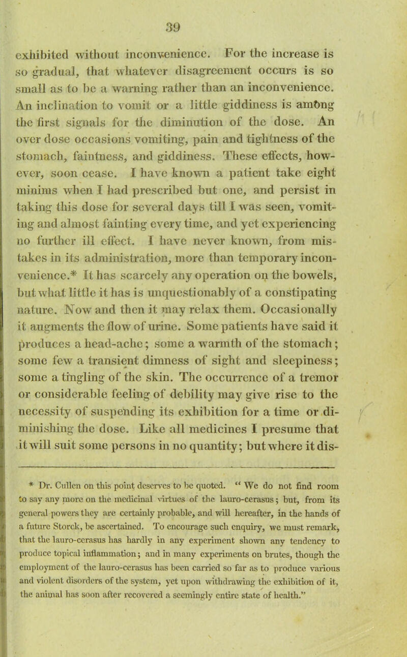 exhibited without inconvenience. For the increase is so gradual, that whatever disagreement occurs is so small as to be a warning rather than an inconvenience. An inclination to vomit or a little giddiness is ambng the first signals for the diminution of the dose. An over dose occasions vomiting, pain and tightness of the stomach, faintness, and giddiness. These effects, how- ever, soon cease. I have known a patient take eight minims when I had prescribed but one, and persist in taking this dose for several days till I was seen, vomit- ing and almost fainting every time, and yet experiencing no further ill effect. I have never known, from mis- takes in its administration, more than temporary incon- venience.* It has scarcely any operation on the bowels, but wliafc little it has is unquestionably of a constipating nature. Now and then it may relax them. Occasionally it augments the flow of urine. Some patients have said it produces a head-ache; some a warmth of the stomach; some few a transient dimness of sight and sleepiness; some a tingling of the skin. The occurrence of a tremor or considerable feeling of debility may give rise to the necessity of suspending its exhibition for a time or di- minishing the dose. Like all medicines I presume that it will suit some persons in no quantity; but where itdis- * Dr. Cullen on this point deserves to be quoted. “ We do not find room to say any more on the medicinal virtues of the lauro-cerasus; but, from its general powers they are certainly probable, and will hereafter, in the hands of f a future Storck, be ascertained. To encourage such enquiry, we must remark, that the lauro-cerasus has hardly in any experiment shown any tendency to produce topical inflammation; and in many experiments on brutes, though the employment of the lauro-cerasus has been carried so far as to produce various and violent disorders of the system, yet upon withdrawing the exhibition of it, the animal has soon after recovered a seemingly entire state of health.”