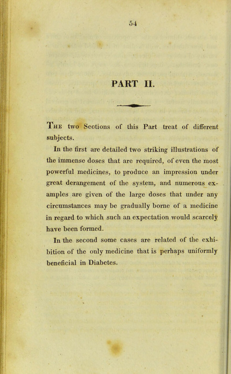 PART II. 1 he two Sections of this Part treat of different subjects. In the first are detailed two striking illustrations of the immense doses that are required, of even the most powerful medicines, to produce an impression under great derangement of the system, and numerous ex- amples are given of the large doses that under any circumstances may be gradually borne of a medicine i in regard to which such an expectation would scarcely have been formed. In the second some cases are related of the exhi- bition of the only medicine that is perhaps uniformly beneficial in Diabetes.