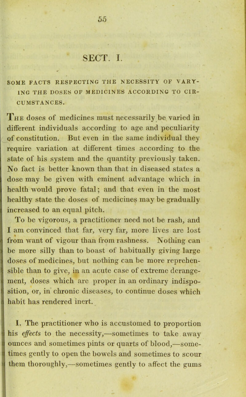 SECT. I. SOME FACTS RESPECTING THE NECESSITY OF VARY- ING THE DOSES OF MEDICINES ACCORDING TO CIR- CUMSTANCES. The doses of medicines must necessarily be varied in different individuals according to age and peculiarity of constitution. But even in the same individual they require variation at different times according to the state of his system and the quantity previously taken. No fact is better known than that in diseased states a dose may be given with eminent advantage which in health would prove fatal; and that even in the most healthy state the doses of medicines may be gradually increased to an equal pitch. To be vigorous, a practitioner need not be rash, and I am convinced that far, very far, more lives are lost • i from want of vigour than from rashness. Nothing can be more silly than to boast of habitually giving large doses of medicines, but nothing can be more reprehen- sible than to give, in an acute case of extreme derange- ment, doses which are proper in an ordinary indispo- sition, or, in chronic diseases, to continue doses which habit has rendered inert. I. The practitioner who is accustomed to proportion his effects to the necessity,—sometimes to take away ounces and sometimes pints or quarts of blood,—some- times gently to open the bowels and sometimes to scour them thoroughly,—sometimes gently to affect the gums