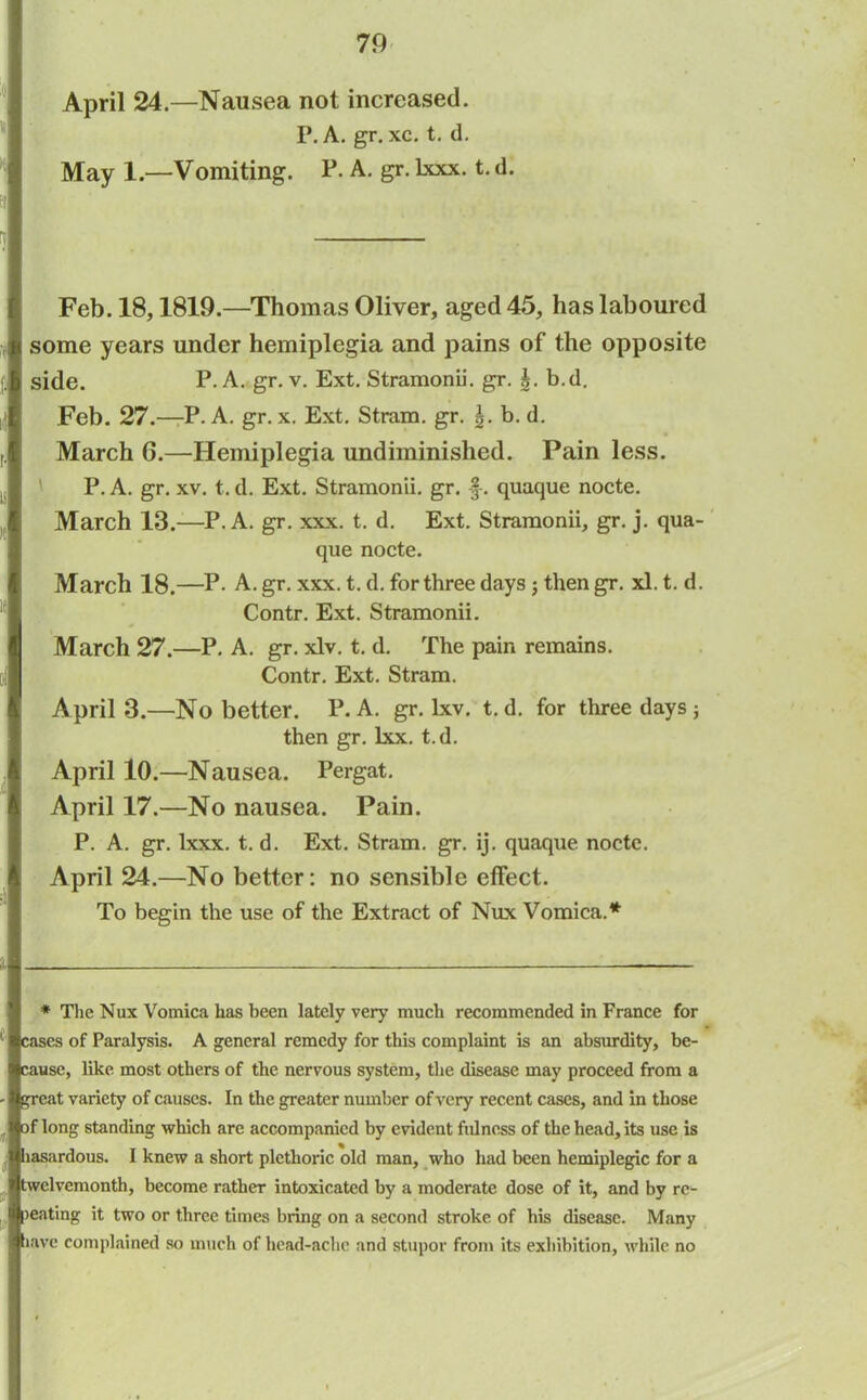 April 24.—Nausea not increased. P. A. gr. xc. t. d. May 1.—Vomiting. P. A. gr. lxxx. t. d. Feb. 18,1819.—Thomas Oliver, aged 45, has laboured some years under hemiplegia and pains of the opposite side. P. A. gr. v. Ext. Stramonii. gr. g. b.d. Feb. 27.—P. A. gr. x. Ext. Stram. gr. b. d. March G.—Hemiplegia undiminished. Pain less. ' P. A. gr. xv. t. d. Ext. Stramonii. gr. f-. quaque nocte. March 13.—P. A. gr. xxx. t. d. Ext. Stramonii, gr. j. qua- que nocte. March 18.—P- A. gr. xxx. t. d. for three days ; then gr. xl. t. d. Contr. Ext. Stramonii. March 27.—P. A. gr. xlv. t. d. The pain remains. Contr. Ext. Stram. April 3.—No better. P. A. gr. lxv. t. d. for three days ; then gr. lxx. t.d. April 10.—Nausea. Pergat. April 17.—No nausea. Pain. P. A. gr. lxxx. t. d. Ext. Stram. gr. ij. quaque nocte. April 24.—No better: no sensible effect. To begin the use of the Extract of Nux Vomica.*' * The Nux Vomica has been lately very much recommended in France for cases of Paralysis. A general remedy for this complaint is an absurdity, be- cause, like most others of the nervous system, the disease may proceed from a great variety of causes. In the greater number of very recent cases, and in those of long standing which are accompanied by evident fidness of the head, its use is hasardous. I knew a short plethoric old man, who had been hemiplegic for a twelvemonth, become rather intoxicated by a moderate dose of it, and by re- lating it two or three times bring on a second stroke of his disease. Many liave complained so much of head-ache and stupor from its exhibition, while no