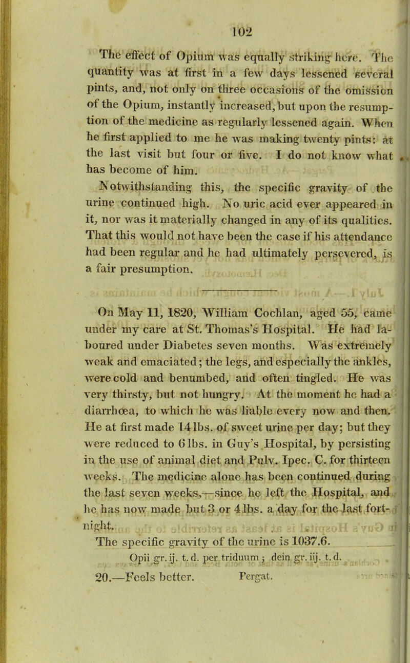 10*2 The effect of Opium was equally striking: here. The quantity was at first in a few days lessened several pints, and, not only on three occasions of the omission of the Opium, instantly increased, but upon the resump- tion of the medicine as regularly lessened again. When he first applied to me he was making twenty pints: at the last visit but four or live. I do not know what has become of him. Notwithstanding this, the specific gravity of the urine continued high. No uric acid ever appeared in it, nor was it materially changed in any of its qualities. That this would not have been the case if his attendance had been regular and he had ultimately persevered, is a fair presumption. On May 11, 1820, William Coclilan, aged 55, came under my care at St. Thomas’s Hospital. He had la- boured under Diabetes seven months. Was extremely weak and emaciated; the legs, and especially the ankles, were cold and benumbed, and often tingled. He was very thirsty, but not hungry. At the moment he had a diarrhoea, to which lie was liable every now and then. He at first made 14 lbs. of sweet urine per day; but they were reduced to Gibs, in Guy’s Hospital, by persisting in the use of animal diet and Pulv. Ipec. C. for thirteen weeks. The medicine alone has been continued during the last seven weeks,—since he left the Hospital, and lie has now made but 3 or 4 lbs. a day for the last fort- night. , .d The specific gravity of the urine is 1037.6. Opii gr. ij. t. d. per triduum dein gr. iij. t. d. 20.—Feels better. I’ergat.