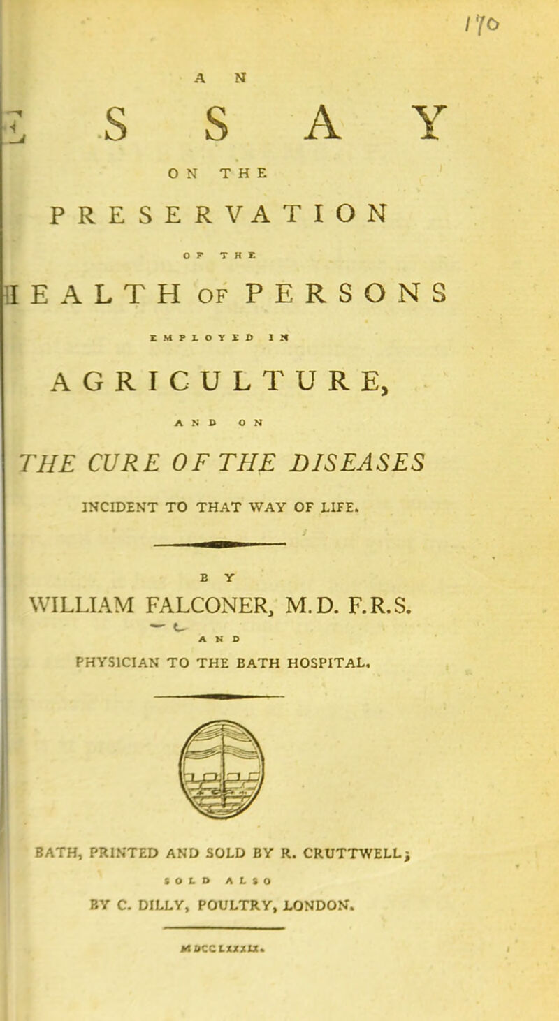 llf o A N l S S A Y ON THE PRESERVATION OF* THE HEALTH of PERSONS AGRICULTURE, AND ON THE CURE OF THE DISEASES INCIDENT TO THAT WAY OF LIFE. E Y WILLIAM FALCONER, M.D. F.R.S. — u A K D PHYSICIAN TO THE EATH HOSPITAL, BATH, PRINTED AND SOLD BY R. CRUTTWELL; SOLD ALSO BY C. DILLY, POULTRY, LONDON. ttacc lxxxu