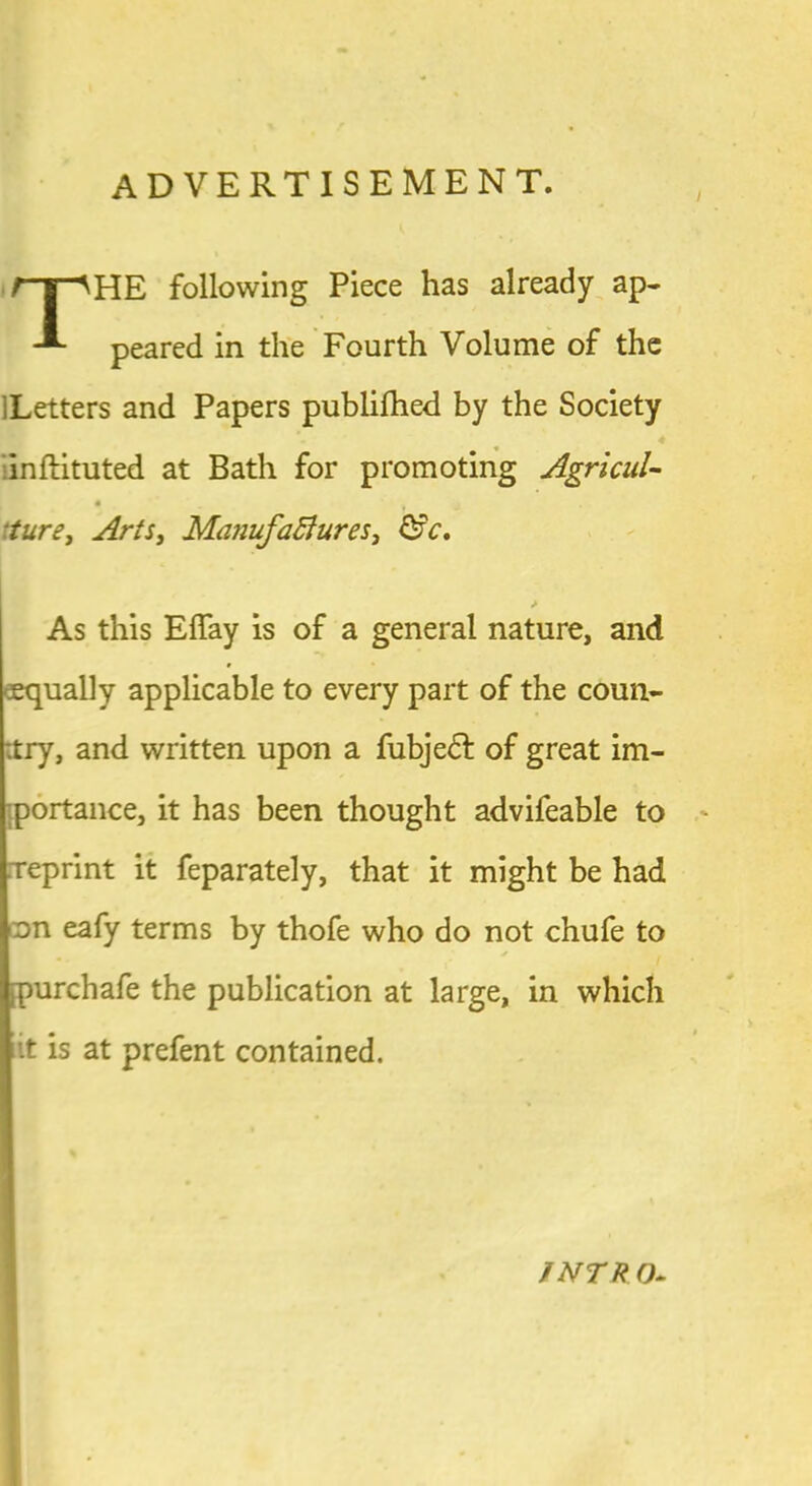 ADVERTISEMENT. /~y^HE following Piece has already ap- peared in the Fourth Volume of the lLetters and Papers publifhed by the Society 4 inftituted at Bath for promoting Agricul- ture, Arts, MajiufaBures, &c. > As this Effay is of a general nature, and eequally applicable to every part of the coun- :try, and written upon a fubjedf of great im- [portance, it has been thought advifeable to xeprint it feparately, that it might be had on eafy terms by thofe who do not chufe to * ;purchafe the publication at large, in which it is at prefent contained. JNTR O-