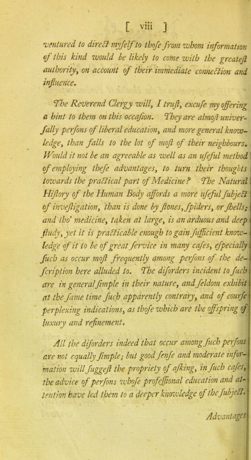 [ viii ] ventured, to direct myfelfto thoje from whom information of this kind would be likely to come with the greatefl authority, on account of their immediate connexion and influence. The Reverend Clergy willy I trufl} excufe my offering a hint to them on this occafion. They are almoji univer- fally perfons of liberal education, and more general know- ledge, than falls to the lot of mofl of their neighbours. Would it not be an agreeable as well as an ufeful method i of employing thefe advantages, to turn their thoughts towards the practical part of Medicine ? The Natural Hiftory of the Human Body affords a more ufeful fubjecl of invefligation, than is done by flones,fpiderSy or fhells; and tho' medicine, taken at large, is an arduous and deep ft tidy, yet it is practicable enough to gain fufficient know- ledge of it to be of great fervice in many cafes, efpecially filch as occur mofl frequently among perfons of the de- fer iption here alluded to. The diforders incident to fuch are in general fimple in their nature, and feldom exhibit at the fame time fuch apparently contrary, and of courfe perplexing indications, as thofe which are the offspring of luxury and refinement. All the diforders indeed that occur among fuch perfons are not equally fimple; but good fenfe and moderate infor- mation will fuggeft the propriety of afking, in fuch cafes, the advice of perfons whofe profeffional education and at- tention have led them to a deeper knowledge of the fubjcCl• Advantages