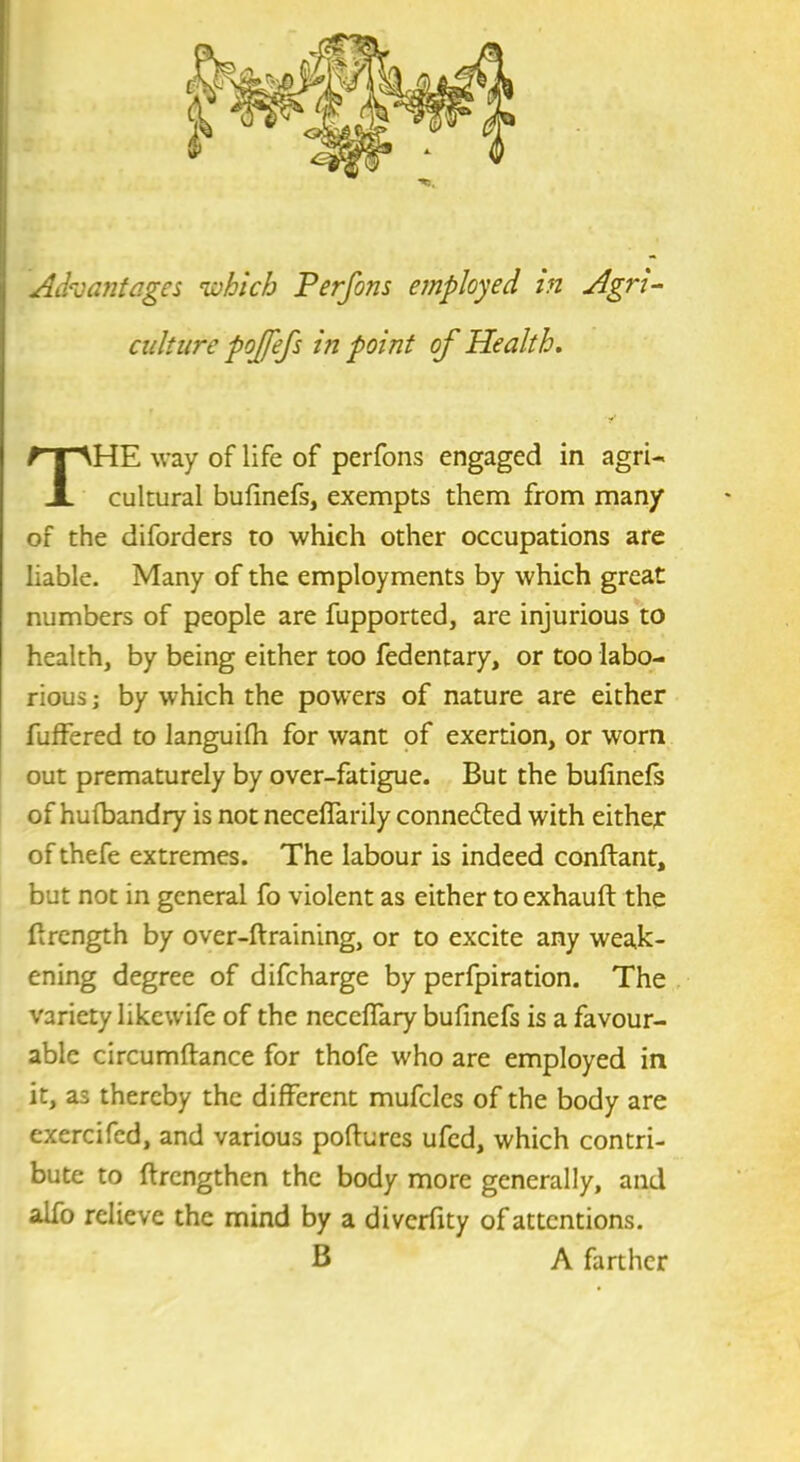 Advantages which Perfons employed in Agm- culture pojfefs in point of Health. HE way of life of perfons engaged in agri- cultural bufinefs, exempts them from many of the diforders to which other occupations are liable. Many of the employments by which great numbers of people are fupported, are injurious to health, by being either too fedentary, or too labo- rious ; by which the powers of nature are either fuffered to languifh for want of exertion, or worn out prematurely by over-fatigue. But the bufinefs of hulbandry is not neceflarily connedted with either of thefe extremes. The labour is indeed conftant, but not in general fo violent as either to exhaufl: the firength by over-ftraining, or to excite any weak- ening degree of difeharge by perfpiration. The variety Iikewife of the neceflary bufinefs is a favour- able circumftance for thofe who are employed in it, as thereby the different mufcles of the body are exercifed, and various pofiures ufed, which contri- bute to ftrengthen the body more generally, and alfo relieve the mind by a diverfity of attentions. B A farther