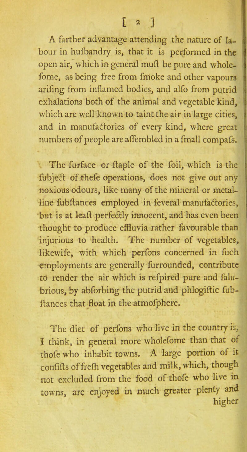 A farther advantage attending the nature of la- bour in hufbandry is, that it is performed in the open air, which in general mud be pure and wholc- fome, as being free from fmoke and other vapours arifing from inflamed bodies, and alfo from putrid exhalations both of the animal and vegetable kind, which are well known to taint the air in large cities, and in manufactories of every kind, where great numbers of people are aflembled in a fmall compafs. The furface or ftaple of the foil, which is the fubjecl of thefe operations, does not give out any noxious odours, like many of the mineral or metal- line fubftances employed in feveral manufactories, but is at leaft perfectly innocent, and has even been thought to produce effluvia rather favourable than injurious to health. The number of vegetables, likewife, with which perfons concerned in fuch employments are generally furrounded, contribute to render the air which is refpired pure and falu- brious, by abforbing the putrid and phlogiftic fub- ftances that float in the atmofphere. The diet of perfons who live in the country is, l think, in general more wholefome than that of thofe who inhabit towns. A large portion of it confifts of frefli vegetables and milk, which, though not excluded from the food of thofe who live in towns, are enjoyed in much greater plenty and higher