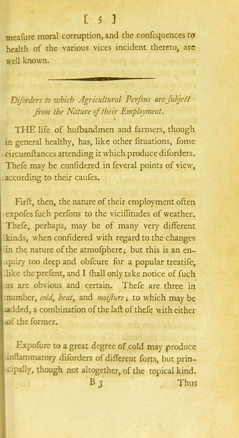 meafure moral corruption, and the confequences to health of the various vices incident thereto, are well known. Diforders to which Agricultural Perfons are JubjeEl from the Nature of their Employment. THE life of hufbandmen and farmers, though in general healthy, has, like other fituations, fome circumftances attending it which produce diforders. Thefe may be confidered in feveral points of view, according to their caufes. Firft, then, the nature of their employment often expofes fuch perfons to the viciflitudes of weather. Thefe, perhaps, may be of many very different i kinds, when confidered with regard to the changes in the nature of the atmofpherc; but this is an en- quiry too deep and obfcure for a popular treatife, like the prcfent, and I (hall only take notice of fuch as are obvious and certain. Thefe are three in number, cold, heat, and moifure; to which may be added, a combination of the laft of thefe with either of the former. Expofure to a great degree of cold may produce inflammatory diforders of different forts, but prin- cipally, though not altogether, of the topical kind. B 3 Thus