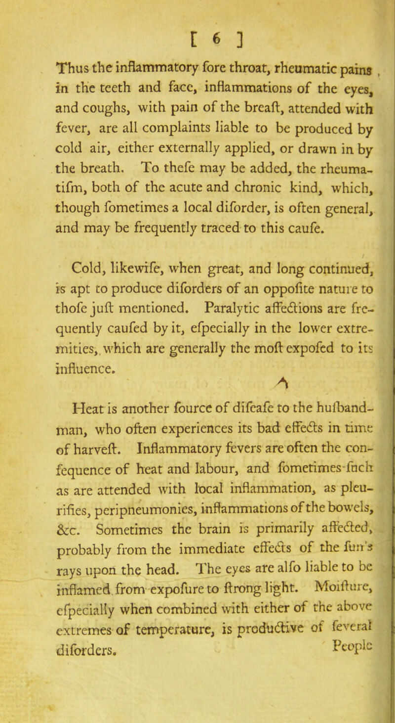 Thus the inflammatory fore throat, rheumatic pains , in the teeth and face, inflammations of the eyes, and coughs, with pain of the breaft, attended with fever, are all complaints liable to be produced by cold air, either externally applied, or drawn in by the breath. To thefe may be added, the rheuma- tifm, both of the acute and chronic kind, which, though fometimes a local diforder, is often general, and may be frequently traced to this caufe. Cold, likewife, when great, and long continued, is apt to produce diforders of an oppofite nature to thofe juft mentioned. Paralytic affections are fre- quently caufed by it, efpecially in the lower extre- mities, which are generally the moftexpofed to its influence. A Heat is another fource of difeafe to the huiband- man, who often experiences its bad effeCts in time of harveft. Inflammatory fevers are often the con- fequence of heat and labour, and fometimes inch as are attended with local inflammation, as pleu- rifles, peripneumonies, inflammations of the bowels, &c. Sometimes the brain is primarily affeCted, probably from the immediate effeCts of the fun s rays upon the head. The eyes are alfo liable to be inflamed from expofure to ftrong light. Moifture, efpecially when combined with either of the above extremes of temperature, is productive of feverai diforders. People