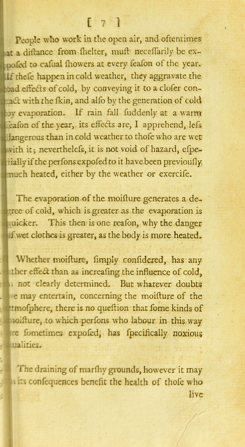 C ?■} People who work in the open air, and oftentimes at a diftance from fhelter, mull neceffarily be ex- pofed to cafuai fhowers at every feafon of the year. If thefe happen in cold weather, they aggravate the oad effects of cold, by conveying it to a clofer con- :act with the fkin, and alfo by the generation of cold iy evaporation. If rain fall fuddenly at a warm feafon of the year, its effe&s are, I apprehend, lefs dangerous than in cold weather to thofe who are wet vith it; neverthelefs, it is not void of hazard, efpe- :ially if the perfons expofed to it have been previoufly uch heated, either by the weather or exercife. The evaporation of the moifture generates a de- ;ree of cold, which is greater as the evaporation is uicker. This then is one reafon, why the danger f wet clothes is greater, as the body is more heated. Whether moifture, fimply confidered, has any ther effe& than as increafing the influence of cold, not clearly determined. But whatever doubts e may entertain, concerning the moifture of the ’mofphere, there is no queftion that fome kinds of loifture, to which perfons who labour in this way re fometimes expofed, has fpccifkally noxious ualities. The draining of marfhy grounds, however it may u it3 confcqucnces benefit the health of thofe who live