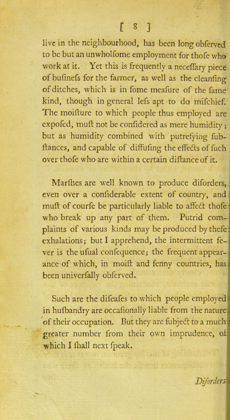 live in the neighbourhood, has been long obferved to be but an unwholfome employment for thofe who work at it. Yet this is frequently a neceffary piece of bufmefs for the farmer, as wrell as the cleanfing of ditches, which is in fome meafure of the fame kind, though in general lefs apt to do mifehief. The moifture to which people thus employed are expofed, mult not be confidered as mere humidity; but as humidity combined with putrefying fub- ftances, and capable of diffufing the effedts of fuch over thofe who are within a certain diftanceof it. Marfhes are well known to produce diforders, even over a confiderable extent of country, and muft of courfe be particularly liable to affedt thofe who break up any part of them. Putrid com- plaints of various kinds may be produced by thefe exhalations; but I apprehend, the intermittent fe- ver is the ufual confequence; the frequent appear-1 ance of which, in moift and fenny countries, has been univerfally obferved. Such are the difeafes to which people employed) in hufbandry are occafionally liable from the nature of their occupation. But they are fubjedt to a much) greater number from their own imprudence, of which I (hall next fpeak. Diforders