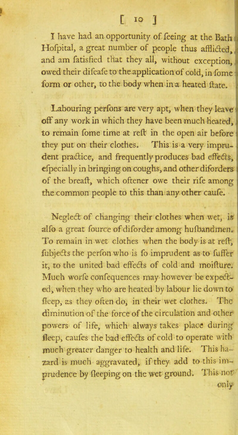 [ ]0 ] I have had an opportunity of feeing at the Bath j Hofpital, a great number of people thus afflidled, ,i and am fatisfied that they all, without exception, j owed their difeafe to the application of cold, in fome i form or other, to the body when in a heated ftate. Labouring perfons are very apt, when they leave off any work in which they have been much heated, to remain fome time at reft in the open air before they put on their clothes. This is a very impru- dent pra&ice, and frequently produces bad effects, efpecially in bringing on coughs, and other diforders of the breaft, which oftener owe their rife among the common people to this than any other caufe. Neglecft of changing their clothes when wet, is alfo a great fource of diforder among hufbandmen. To remain in wet clothes when the body is at reft, fubje<fts the perfon who is fo imprudent as to fuffer it, to the united bad effects of cold and moifture. Much worfe confequences may however be expect- ed, when they who are heated by labour lie down to fleep, as they often do, in their wet clothes. The diminution of the force of the circulation and other powers of life, which always takes place during fleep, caufes the bad effe&s of cold to operate with much greater danger to health and life. This ha- zard is much aggravated, if they add to this im- prudence by Beeping on the wet ground. This not' only