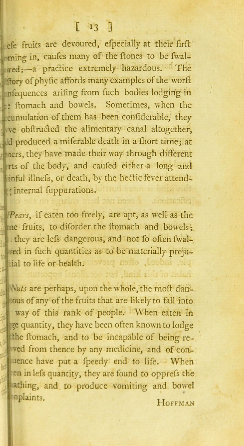 t efe fruics are devoured, efpecially at their firft ^ <ming in, caufes many of the ftones to be fwal- wed;—a practice extremely hazardous. The (lory of phyfic affords many examples of the vvorft nfequences arifing from fuch bodies lodging in :: ftomach and bowels. Sometimes, when the (zumulation of them has been confiderable, they ve obftru&ed the alimentary canal altogether, id produced a miferable death in a fhort time; at riers, they have made their way through different , rts of the body, and caufed cither a long and 1 inful illnefs, or death, by the hedtic fever attend- ; internal fuppurations. Wears, if eaten too freely, are apt, as well as the ae fruits, to diforder the ftomach and bowels; : they are lefs dangerous, and not fo often fwal- ;ed in fuch quantities as to be materially prcju- ial to life or health. Nuts are perhaps, upon the whole, the moft dan- ous of any of the fruits that are likely to fall into way of this rank of people. When eaten in ;e quantity, they have been often known to lodge :he ftomach, and to be incapable of being re- ved from thence by any medicine, and of con- Jence have put a fpeedy end to life. When cn in lefs quantity, they are found to opprefs the i athing, and to produce vomiting and bowel nplaints. . T * llOFFMAJ*