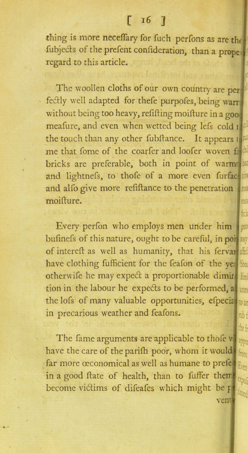 thing is more neceffary for fuch perfons as are th< fubjecls of the prefent confidcration, than a prope regard to this article. The woollen cloths of our own country are per: fe&ly well adapted for thefe purpofes, being warr, without being too heavy, refilling moifture in a goo; meafure, and even when wetted being lefs cold i the touch than any other fubftance. It appears i me that fome of the coarfer and loofer woven fjBchi! bricks are preferable, both in point of vvarmrlbai and lightnefs, to thofe of a more even furfacl®* and alfo give more refiftance to the penetration moifture. Every perfon who employs men under him bufinefs of this nature, ought to be careful, inpoi: [or/ of intereft as well as humanity, that his fervan have clothing fufficient for the feafon of the ye;; otherwife he may expert a proportionable dimir^ tion in the labour he experts to be performed, ajj the lofs of many valuable opportunities, efpecic in precarious weather and feafons. The fame arguments are applicable to thofe have the care of the parifh poor, whom it would! fro far more oeconomical as well as humane to prefei in a good ftate of health, than to fuffer them become victims of difeafes which might be p vent