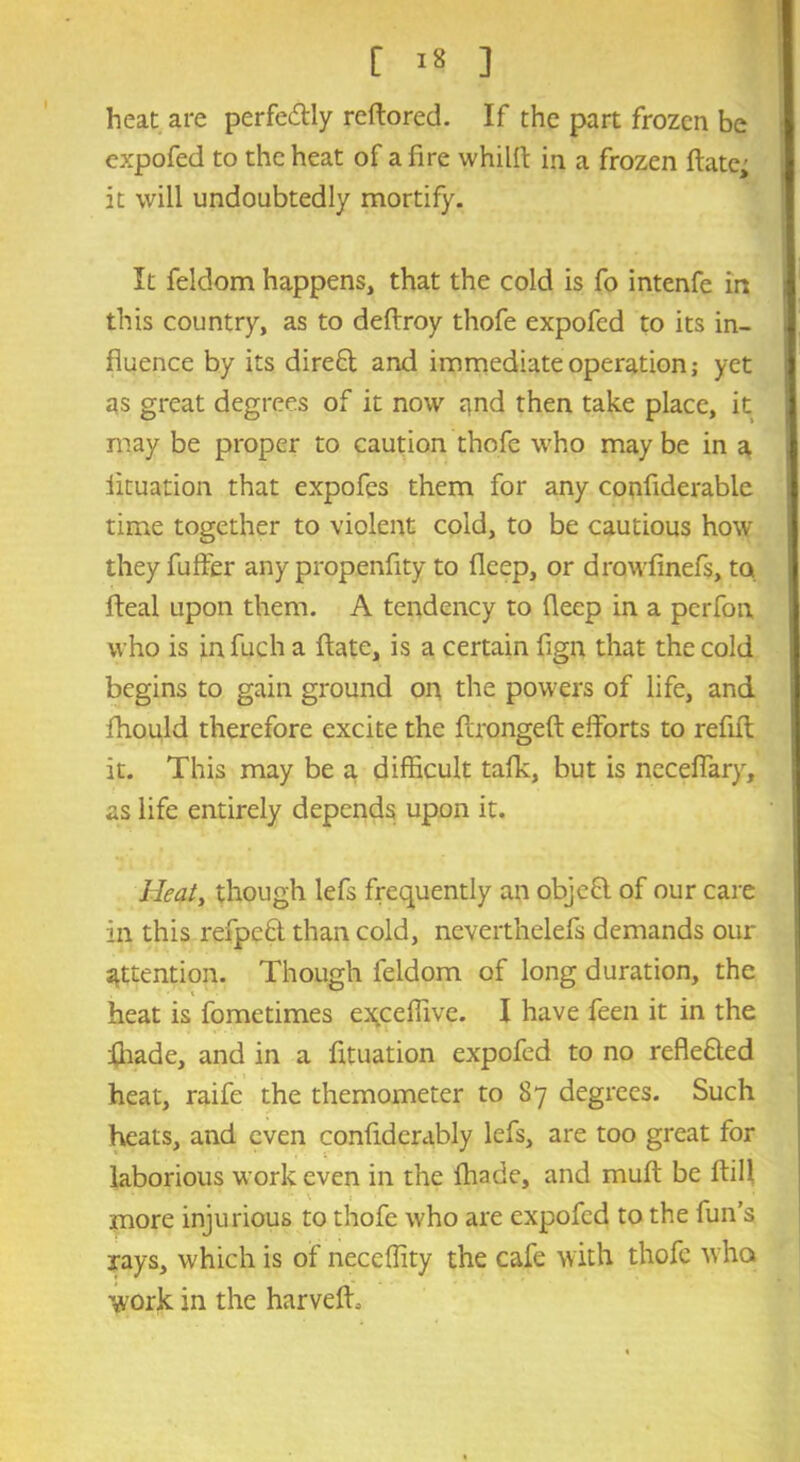 r i* ] heat are perfectly reftored. If the part frozen be expofed to the heat of a fire whilft in a frozen date; it will undoubtedly mortify. It feldom happens, that the cold is fo intenfe in this country, as to deftroy thofe expofed to its in- fluence by its direct and immediate operation; yet as great degrees of it now and then take place, it may be proper to caution thofe who may be in a iituation that expofes them for any confiderable time together to violent cold, to be cautious how they differ any propenfity to deep, or drowfinefs, to fteal upon them. A tendency to deep in a perfon who is infuch a date, is a certain fign that the cold begins to gain ground on the powers of life, and fhould therefore excite the dronged efforts to redd it. This may be a difficult tafk, but is necefiary, as life entirely depends upon it. Heat, though lefs frequently an objeCt of our care ill this refpeCt than cold, neverthelefs demands our attention. Though feldom of long duration, the heat is fometimes exceffive. I have feen it in the fhade, and in a fituation expofed to no reflected heat, raife the themometer to 87 degrees. Such heats, and even confidcrably lefs, are too great for laborious work even in the fliade, and mud be dill more injurious to thofe who are expofed to the fun’s rays, which is of neccffity the cafe with thofe who work in the harved.