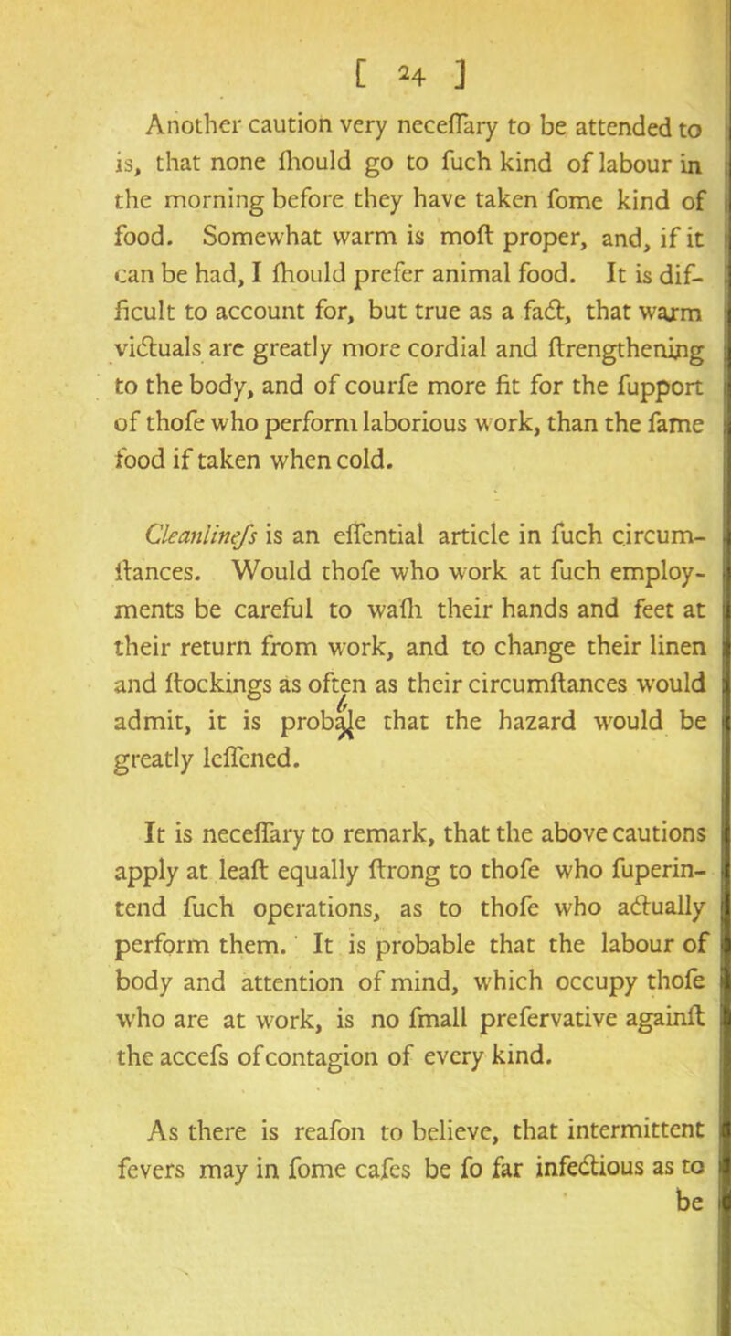 Another caution very necefiary to be attended to is, that none lhould go to fuch kind of labour in the morning before they have taken fome kind of food. Somewhat warm is moft proper, and, if it can be had, I fhould prefer animal food. It is dif- ficult to account for, but true as a faefi, that warm victuals are greatly more cordial and ftrengthenijng to the body, and of courfe more fit for the fupport of thofe who perform laborious work, than the fame food if taken when cold. Cleanlinefs is an efiential article in fuch circum- ilances. Would thofe who work at fuch employ- ments be careful to wadi their hands and feet at their return from work, and to change their linen and ftockings as often as their circumftances would admit, it is prob^e that the hazard would be greatly leffened. It is necefiary to remark, that the above cautions apply at leaft equally ftrong to thofe who fuperin- tend fuch operations, as to thofe who actually perform them. It is probable that the labour of body and attention of mind, w’hich occupy thofe who are at work, is no fmall prefervative againft the accefs of contagion of every kind. As there is reafon to believe, that intermittent fevers may in fome cafes be fo far infe&ious as to be