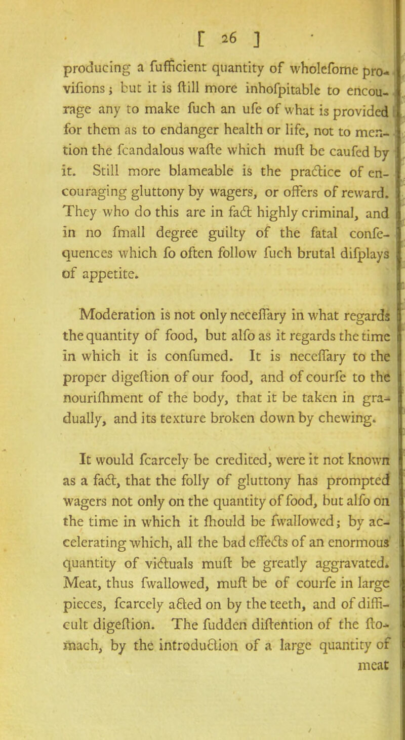 producing a fufficient quantity of wholefome pro- vifions j but it is ftill more inhofpitable to encou- rage any to make fuch an ufe of what is provided for them as to endanger health or life, not to men- tion the fcandalous wafte which muft be caufed by it. Still more blameable is the practice of en- couraging gluttony by wagers, or offers of reward. They who do this are in fadt highly criminal, and i in no fmall degree guilty of the fatal confe- quences which fo often follow fuch brutal difplays of appetite. Moderation is not only neceffary in what regards the quantity of food, but alfo as it regards the time in which it is confumed. It is neceffary to the i proper digeftion of our food, and of courfe to the j nourifhment of the body, that it be taken in gra- dually, and its texture broken down by chewing. v It would fcarcely be credited, were it not known as a fadt, that the folly of gluttony has prompted wagers not only on the quantity of food, but alfo on the time in which it fhould be fwallowed; by ac- celerating which, all the bad effedts of an enormous i quantity of vidtuals muft be greatly aggravated* ! Meat, thus fwallowed, muft be of courfe in large pieces, fcarcely adled on by the teeth, and of diffi- i cult digeftion. The fudden diftention of the fto-* mach, by the introduction of a large quantity of meat 1 /