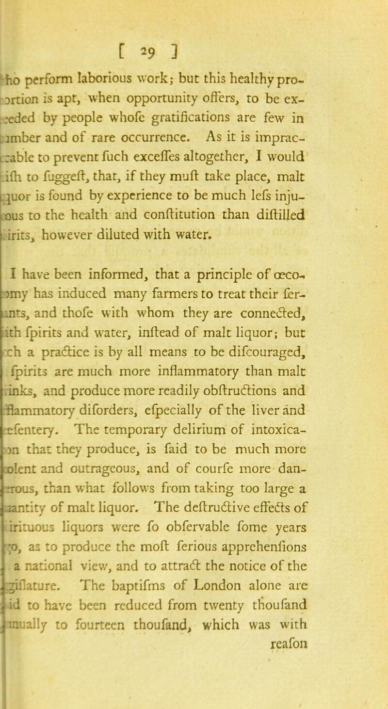 ‘ho perform laborious work; but this healthy pro- i ortion is apt, when opportunity offers, to be ex- , ;eded by people whofe gratifications are few in i amber and of rare occurrence. As it is imprac- l table to prevent fuch exceffes altogether, I would ifh to fjggefl:, that, if they muft take place, malt ]uor is found by experience to be much lefs inju- ous to the health and conftitudon than diftilled irits, however diluted with water. I have been informed, that a principle of oeco- omy has induced many farmers to treat their fer- .nts, and thofe with whom they are conneded, ith fpirits and water, inftead of malt liquor; but ch a practice is by all means to be difcouraged, fpirits are much more inflammatory than malt inks, and produce more readily obftruCtions and flammatory diforders, efpecially of the liver and efentery. The temporary delirium of intoxica- Dn that they produce, is faid to be much more olent and outrageous, and of courfe more dan- rrous, than what follow's from taking too large a -jantity of malt liquor. The deftrucflive effects of irituous liquors were fo obfervable fome years ;o, as to produce the moft ferious apprehenfions a national view, and to attra<ffc the notice of the ^iflature. The baptifms of London alone are id to have been reduced from twenty thoufand mually to fourteen thoufand, which was with reafon