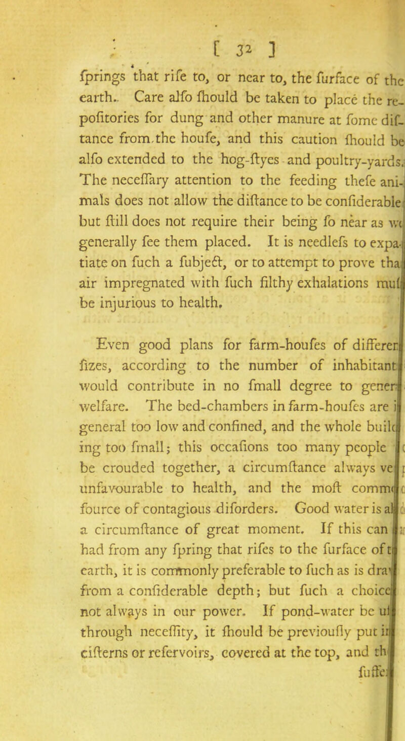 4 fprings that rife to, or near to, the furface of the earth.. Care aJfo fhould be taken to place the re- pofitories for dung and other manure at fome dis- tance from,the houfe, and this caution Ihould be alfo extended to the hog-ftyes and poultry-yards.] The necefiary attention to the feeding thefe ani- mals does not allow the dittance to be confiderabie but ftill does not require their being fo near as m generally fee them placed. It is needlefs to expa-ij tiate on fuch a fubjeft, or to attempt to prove thai air impregnated with fuch filthy exhalations mu(;l be injurious to health. Even good plans for farm-houfes of differeri fizes, according to the number of inhabitantjj would contribute in no fmall degree to genenl welfare. The bed-chambers in farm-houfes are il general too low and confined, and the whole builc| ing too fmall; this occafions too many people j c be crouded together, a circumftance always vel: unfavourable to health, and the moll comm(|(, fource of contagious diforders. Good water is altii a circumftance of great moment. If this can far had from any Spring that rifes to the furface of earth, it is commonly preferable to fuch as is dra'tj from a confiderabie depth; but fuch a choice! not always in our power. If pond-water be uil through neceffity, it fhould be previoufiy put in citterns or refervoirs, covered at the top, and th fuffe: