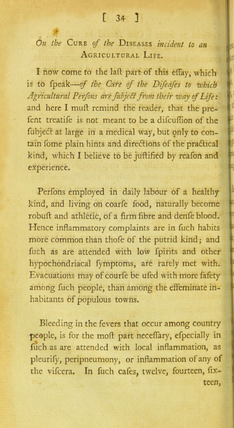 On the Cure of the Diseases incident to an Agricultural Life. I now come to the laff part of this effay, which is to fpeak—of the Cure of the Difeafes to which Agricultural Perfons are fubjeci from their Way of Life: and here I muff: remind the reader, that the pre- fent treatife is not meant to be a difeuffion of the fubjeeff at large in a medical way, but only to con- tain fome plain hints and directions of the practical kind, which I believe to be juftified by reafon and experience. Perfons employed in daily labour of a healthy kind, and living on coarfe food, naturally become robuft and athletic, of a firm fibre and denfe blood. Hence inflammatory complaints are in fuch habits more common than thofe of the putrid kind; and fuch as are attended with low fpirits and other hypochondriacal fymptoms, are rarely met with. Evacuations may of courfe be ufed with more fafety among fuch people, than among the effeminate in- habitants of populous towns. Bleeding in the fevers that occur among country people, is for the mod part neceffary, efpecially in fuch as are attended with local inflammation, as pleurify, peripneumony, or inflammation of any of the vifeera. In fuch cafes, twelve, fourteen, fix- teen,