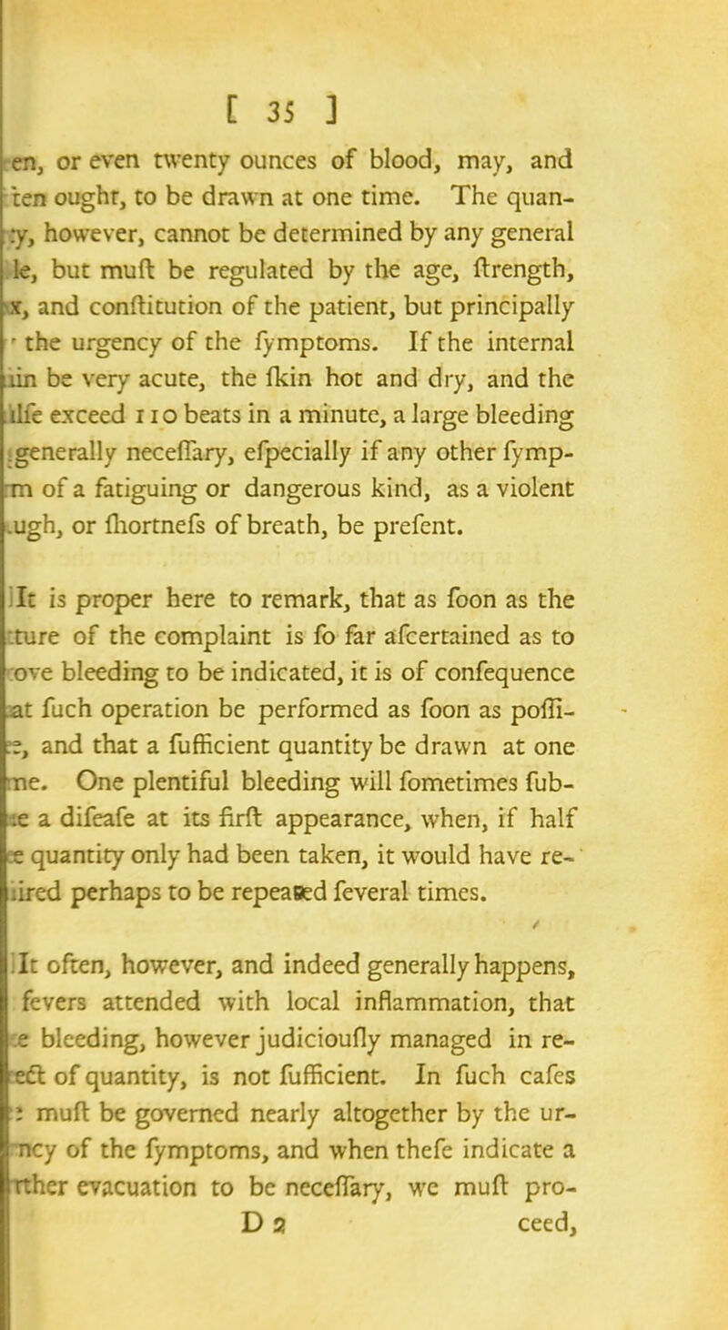 en, or even twenty ounces of blood, may, and ten ought, to be drawn at one time. The quan- :y, however, cannot be determined by any general le, but muft be regulated by the age, Strength, s, and constitution of the patient, but principally  the urgency of the fymptoms. If the internal tin be very acute, the fkin hot and dry, and the life exceed i io beats in a minute, a large bleeding generally neceffary, efpecially if any other fymp- rm of a fatiguing or dangerous kind, as a violent .ugh, or Shortnefs of breath, be prefent. It is proper here to remark, that as foon as the ture of the complaint is fo far afcertained as to ove bleeding to be indicated, it is of confequence at fuch operation be performed as foon as poffi- and that a fufficient quantity be drawn at one ne. One plentiful bleeding will fometimes fub- ;e a difeafe at its firft appearance, when, if half ee quantity only had been taken, it would have re- ared perhaps to be repeaeed feveral times. !It often, however, and indeed generally happens, fevers attended with local inflammation, that e bleeding, however judicioufly managed in re- e£t of quantity, is not fufficient. In fuch cafes i muft be governed nearly altogether by the ur- ncy of the fymptoms, and when thefe indicate a rther evacuation to be neceffary, we muft pro- D 2} ceed.