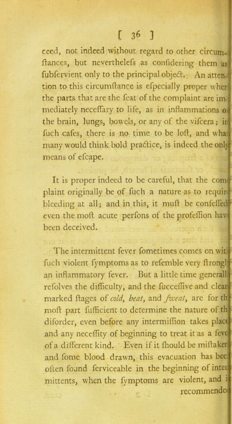 cecd, not indeed without regard to other circum- ftances, but neverthelefs as confidering them as fubfervient only to the principal obje<5t. An atten- tion to this circumftance is efpecially proper when the parts that are the feat of the complaint are im- mediately neceffary to life, as in inflammations o the brain, lungs, bowels, or any of thevifeera; ir fuch cafes, there is no time to be loft, and wha many would think bold practice, is indeed the onljj means of efcape. It is proper indeed to be careful, that the com plaint originally be of fuch a nature as to requir bleeding at all; and in this, it muft be confelfed even the molt acute perfons of the profeflion hav been deceived. The intermittent fever fometimes comes on wit' fuch violent fymptoms as to refemble very ftrongl an inflammatory fever. But a little time generall rcfolves the difficulty, and the fucceffive and clear) marked ftages of cold, heat, and foveat, are for th moft part fufficient to determine the nature of th diforder, even before any intermiffion takes place and any neceffity of beginning to treat it as a fevei of a different kind. Even if it Ihould be miftakeri and fome blood drawn, this evacuation has bee: often found ferviceable in the beginning of inten mittents, when the fymptoms are violent, and il r recommendei