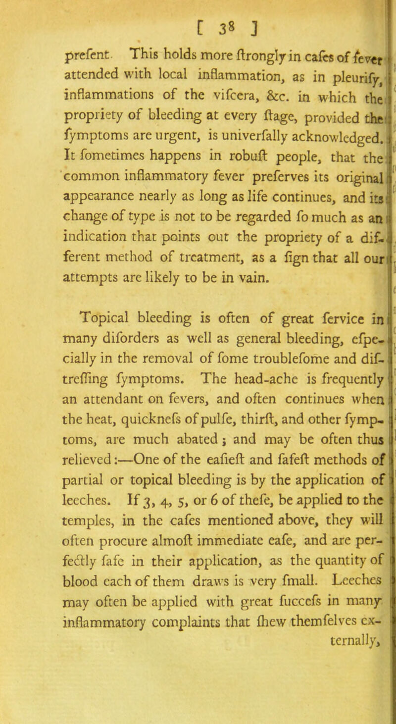 [ 3» J prefent. This holds more ftrongly in cafes of fever attended with local inflammation, as in pleurify, inflammations of the vifcera, &c. in which the propriety of bleeding at every ftage, provided the fymptoms are urgent, is univerfally acknowledged. It fometimes happens in robuft people, that the common inflammatory fever preferves its original appearance nearly as long as life continues, and its change of type is not to be regarded fo much as an indication that points out the propriety of a dif- ferent method of treatment, as a lign that all our attempts are likely to be in vain. ■ Topical bleeding is often of great fervice ini many diforders as well as general bleeding, efpe-j dally in the removal of fome troublefome and dif-; treffing fymptoms. The head-ache is frequently! an attendant on fevers, and often continues when! the heat, quicknefs of pulfe, thirft, and other fymp- :' toms, are much abated; and may be often thus relieved:—One of the eafieft and fafeft methods of partial or topical bleeding is by the application of leeches. If 3, 4, 5, or 6 of thefe, be applied to the temples, in the cafes mentioned above, they will i often procure almoft immediate eafe, and are per- fectly fafe in their application, as the quantity of l blood each of them draws is very fmall. Leeches 1 may often be applied with great fuccefs in many inflammatory complaints that fhew themfelves ex- • ternally.