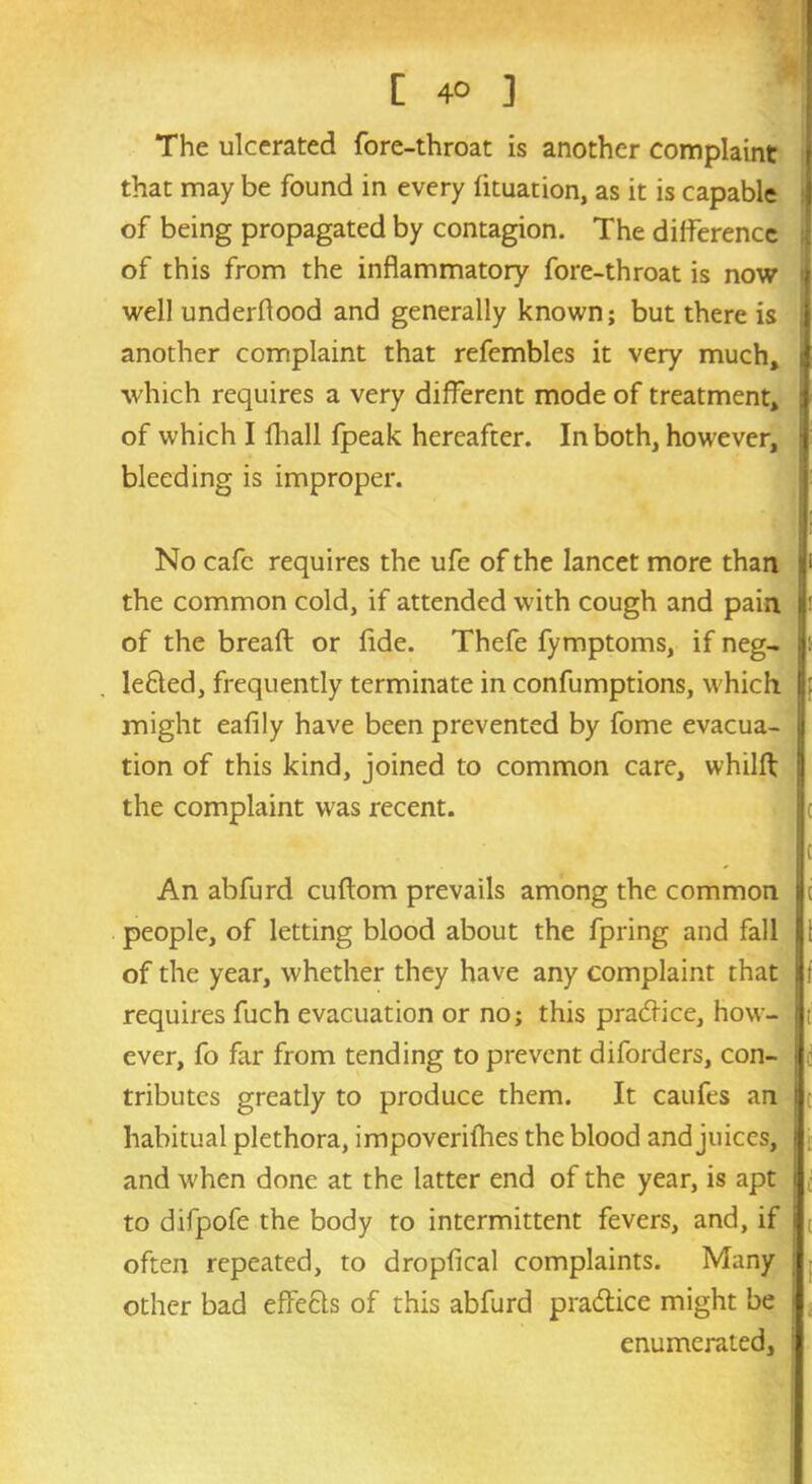 [ 4° ] The ulcerated fore-throat is another complaint that may be found in every fituation, as it is capable of being propagated by contagion. The difference of this from the inflammatory fore-throat is now tj well underflood and generally known; but there is another complaint that refembles it very much, j which requires a very different mode of treatment, J of which I fhall fpeak hereafter. In both, however, i bleeding is improper. - In I' No cafe requires the ufe of the lancet more than l* the common cold, if attended with cough and pain r of the breafl: or fide. Thefe fymptoms, if neg- .jt lefted, frequently terminate in confumptions, which j: might eafily have been prevented by fome evacua- j tion of this kind, joined to common care, whilft j the complaint was recent. An abfurd cuftom prevails among the common i c people, of letting blood about the fpring and fall 11 of the year, whether they have any complaint that f requires fuch evacuation or no; this practice, how- t ever, fo far from tending to prevent diforders, con- > tributes greatly to produce them. It caufes an habitual plethora, impoveriihes the blood and juices, j and when done at the latter end of the year, is apt i to difpofe the body to intermittent fevers, and, if t often repeated, to dropfical complaints. Many ; other bad effects of this abfurd pra&ice might be j enumerated.