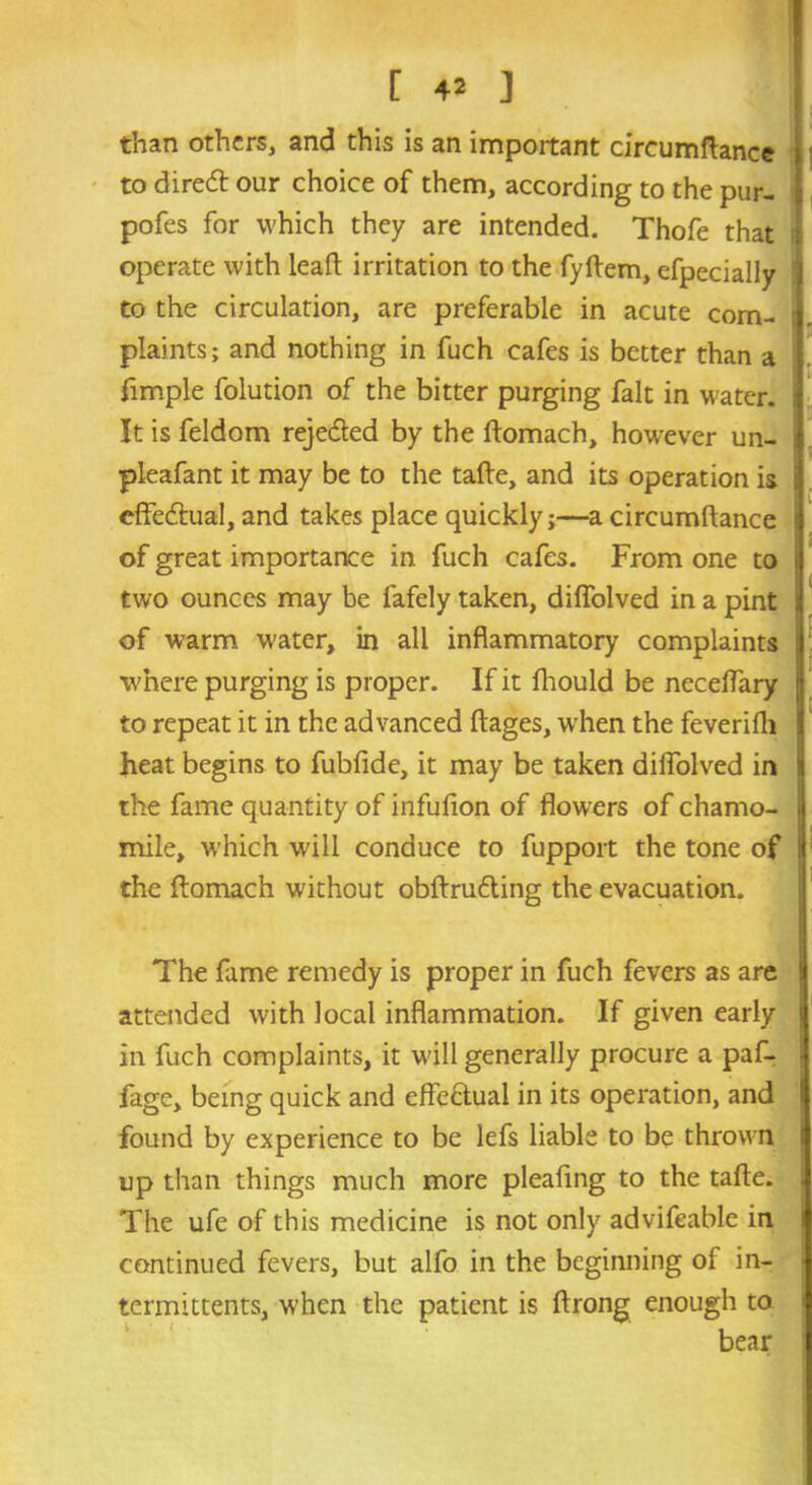 than others, and this is an important circumftance to dired our choice of them, according to the pur- pofes for which they are intended. Thofe that operate with leaft irritation to the fyftem, efpecially to the circulation, are preferable in acute com- plaints; and nothing in fuch cafes is better than a Ample folution of the bitter purging fait in water. It is feldom rejeded by the ftomach, however un- pleafant it may be to the tafte, and its operation is effedual, and takes place quickly;—a circumftance of great importance in fuch cafes. From one to two ounces may be fafely taken, diffolved in a pint of warm water, in all inflammatory complaints where purging is proper. If it fhould be neceffary to repeat it in the advanced ftages, when the feverifli heat begins to fubfide, it may be taken diffolved in the fame quantity of infufton of flowers of chamo- mile, which will conduce to fupport the tone of the ftomach without obftruding the evacuation. ; The fame remedy is proper in fuch fevers as are attended with local inflammation. If given early in fuch complaints, it will generally procure a paf- fage, being quick and effedual in its operation, and found by experience to be lefs liable to be thrown up than things much more pleafing to the tafte. The ufe of this medicine is not only advifeable in continued fevers, but alfo in the beginning of in- termittents, when the patient is ftrong enough to