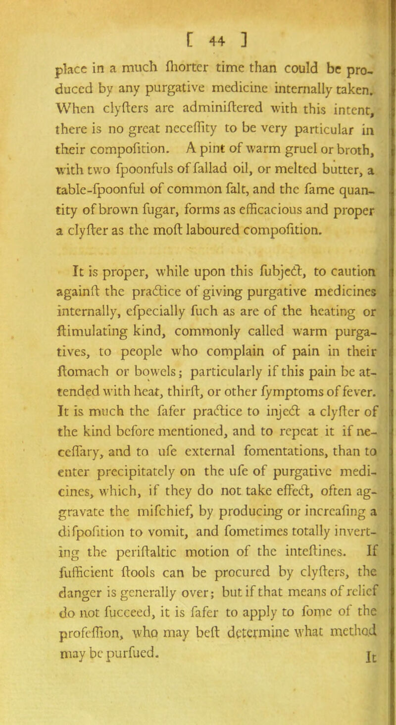 place in a much fhorter time than could be pro- duced by any purgative medicine internally taken. When clyfters are adminidered with this intent, there is no great neceffity to be very particular in their compofition. A pint of warm gruel or broth, with two fpoonfuls of fallad oil, or melted butter, a table-fpoonful of common fait, and the fame quan- tity of brown fugar, forms as efficacious and proper a clyfter as the mod laboured compofition. It is proper, while upon this fubjed, to caution againd the pradice of giving purgative medicines internally, efpecially fuch as are of the heating or Simulating kind, commonly called warm purga- j tives, to people who complain of pain in their ftomach or bowels; particularly if this pain be at- tended with heat, third, or other fymptoms of fever. It is much the fafer pradice to injed a clyfter of j the kind before mentioned, and to repeat it if ne- ceffary, and to ufe external fomentations, than to enter precipitately on the ufe of purgative medi- cines, which, if they do not take effed, often ag- i gravate the mifehief, by producing or increafing a difpofition to vomit, and fometimes totally invert- ing the periftaltic motion of the inteftines. If fufficient ftools can be procured by clyfters, the danger is generally over; but if that means of relief do not fucceed, it is fafer to apply to fome of the profeffion, who may bed determine what method may be purfued. jt