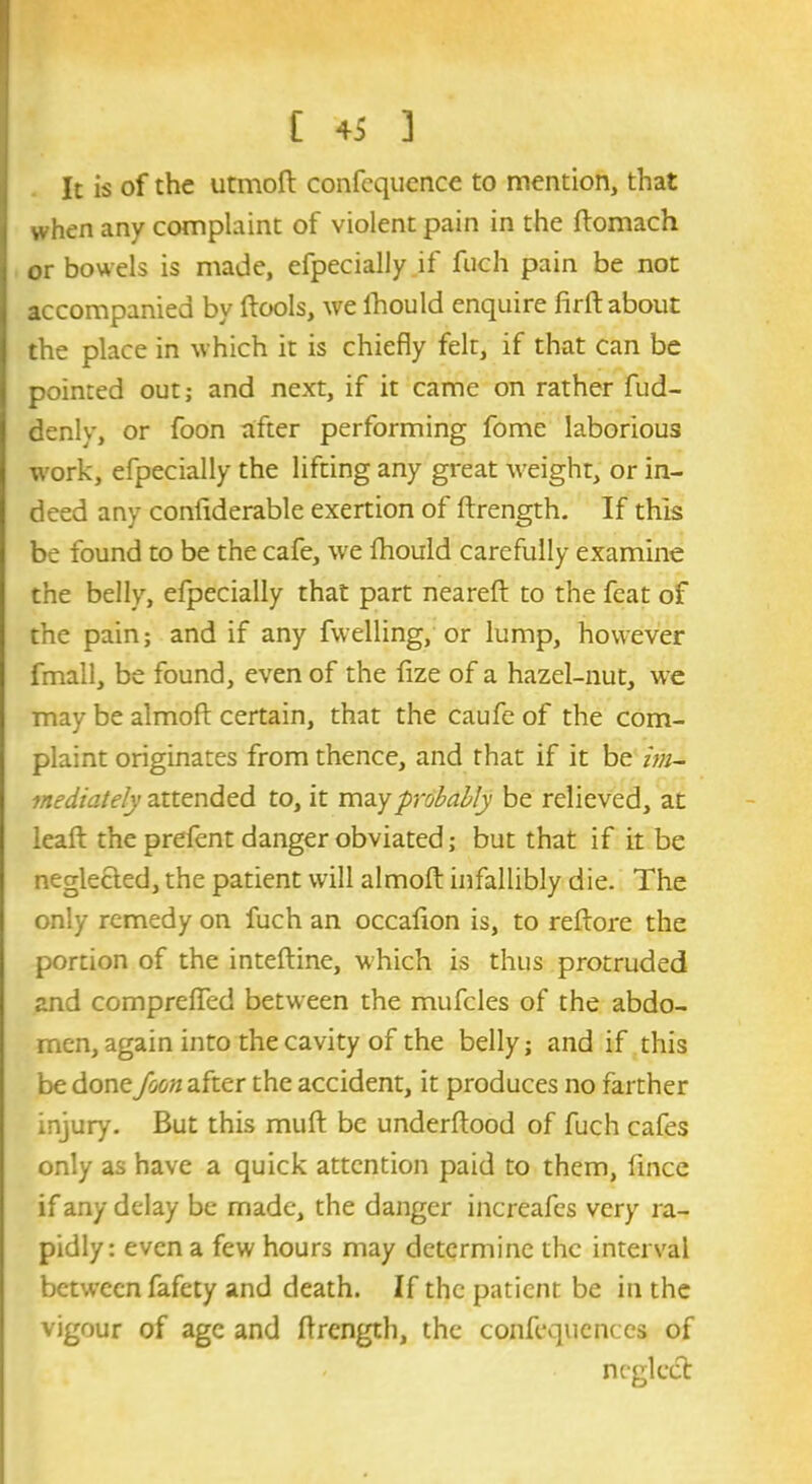 It is of the utmoft confequence to mention, that when any complaint of violent pain in the ftomach or bowels is made, efpecially if fuch pain be not accompanied by ftools, we ihould enquire firft about the place in which it is chiefly felt, if that can be pointed out; and next, if it came on rather fud- denly, or foon after performing fome laborious work, efpecially the lifting any great weight, or in- deed any confiderable exertion of ftrength. If this be found to be the cafe, we ihould carefully examine the belly, efpecially that part neareft to the feat of the pain; and if any fwelling, or lump, however fmall, be found, even of the fize of a hazel-nut, we may be almoft certain, that the caufe of the com- plaint originates from thence, and that if it be im- mediately attended to, it may probably be relieved, at leaft the prefent danger obviated; but that if it be neglected, the patient will almoft infallibly die. The only remedy on fuch an occafton is, to reftore the portion of the inteftine, which is thus protruded and comprefied between the mufcles of the abdo- men, again into the cavity of the belly; and if this be done foon after the accident, it produces no farther injury. But this muft be underftood of fuch cafes only as have a quick attention paid to them, ftnee if any delay be made, the danger increafes very ra- pidly: even a few hours may determine the interval between fafety and death. If the patient be in the vigour of age and ftrength, the confequences of neglect