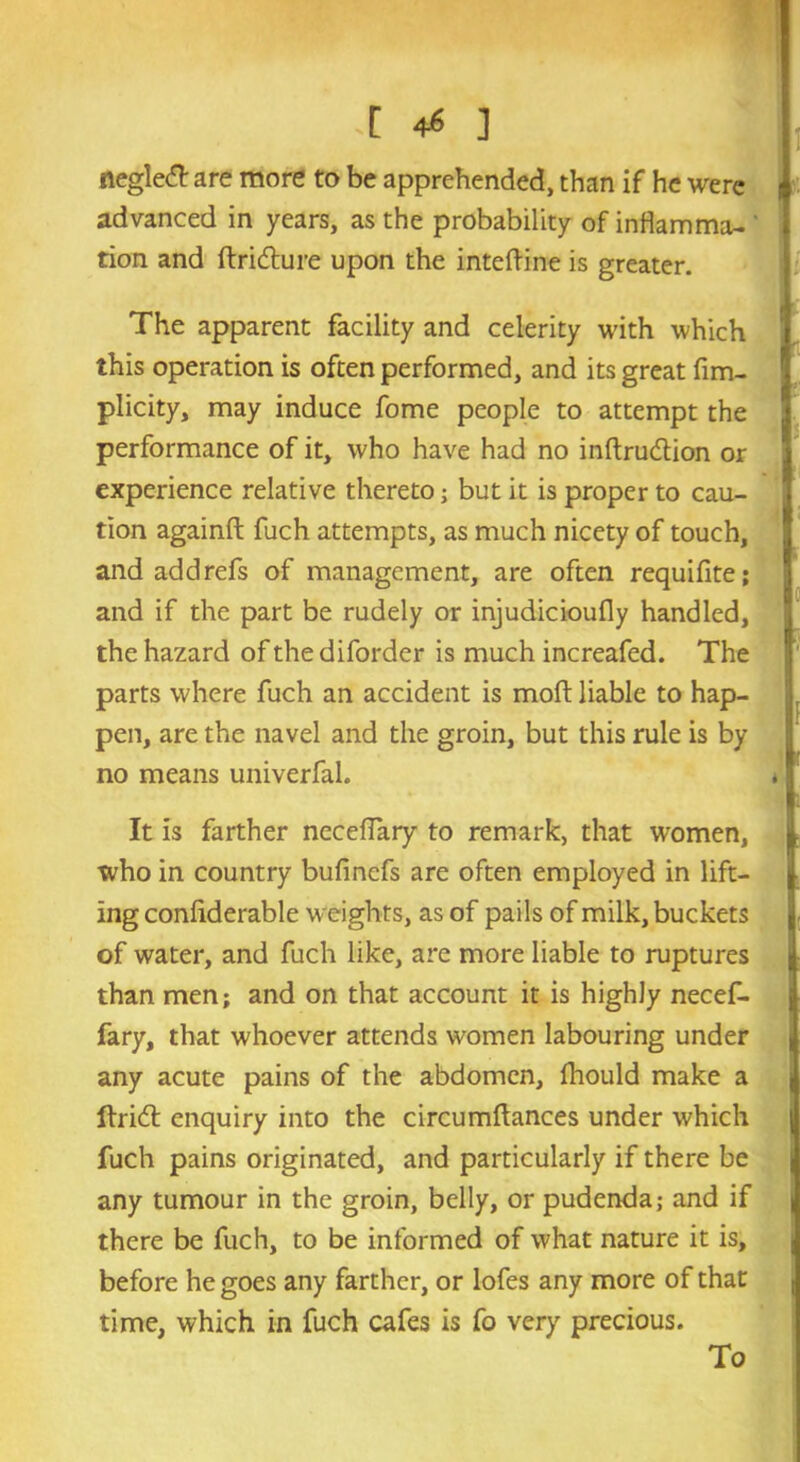 .[ +6 ] neglect are more to be apprehended, than if he were advanced in years, as the probability of inflamma- ' tion and ftridture upon the inteftine is greater. The apparent facility and celerity with which this operation is often performed, and its great fim- plicity, may induce fome people to attempt the performance of it, who have had no inftru&ion or experience relative thereto; but it is proper to cau- tion againft fuch attempts, as much nicety of touch, and add refs of management, are often requifite; and if the part be rudely or injudicioufly handled, the hazard of the diforder is much increafed. The parts where fuch an accident is molt liable to hap- pen, are the navel and the groin, but this rule is by no means univerfal. It is farther neceffary to remark, that women, who in country bufincfs are often employed in lift- ing conliderable weights, as of pails of milk, buckets of water, and fuch like, are more liable to ruptures than men; and on that account it is highly necef- fary, that whoever attends women labouring under any acute pains of the abdomen, Ihould make a ftridt enquiry into the circumftances under which fuch pains originated, and particularly if there be any tumour in the groin, belly, or pudenda; and if there be fuch, to be informed of what nature it is, before he goes any farther, or lofes any more of that time, which in fuch cafes is fo very precious. To